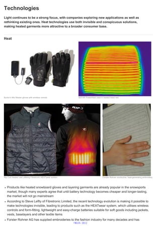 Technologies
Light continues to be a strong focus, with companies exploring new applications as well as
rethinking existing ones. Heat technologies use both invisible and conspicuous solutions,
making heated garments more attractive to a broader consumer base.
Heat
Products like heated snowboard gloves and layering garments are already popular in the snowsports
market, though many experts agree that until battery technology becomes cheaper and longer-lasting,
the market will not go mainstream
According to Steve Leftly of Fibretronic Limited, the recent technology evolution is making it possible to
make technologies invisible, leading to products such as the HEATwear system, which utilises wireless
controls and form-fitting, lightweight and easy-charge batteries suitable for soft goods including jackets,
vests, baselayers and other textile items
Forster Rohner AG has supplied embroideries to the fashion industry for many decades and has
Burton's Mix Master gloves with wireless remote SEFAR PowerHeat used in heated head rest
Rip Curl Heated vest utilising Fibretronic HEATwear system Forster Rohner conductive, heat-generating embroidery
©WGSN 2012
 