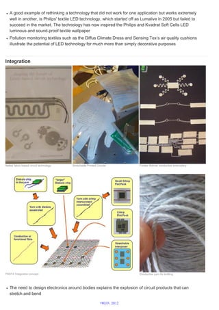 A good example of rethinking a technology that did not work for one application but works extremely
well in another, is Philips' textile LED technology, which started off as Lumalive in 2005 but failed to
succeed in the market. The technology has now inspired the Philips and Kvadrat Soft Cells LED
luminous and sound-proof textile wallpaper
Pollution monitoring textiles such as the Diffus Climate Dress and Sensing Tex’s air quality cushions
illustrate the potential of LED technology for much more than simply decorative purposes
Integration
The need to design electronics around bodies explains the explosion of circuit products that can
stretch and bend
Neltex fabric-based circuit technology Stretchable Printed Circuits Forster Rohner conductive embroidery
PASTA Integration concept Conductive yarn for knitting
©WGSN 2012
 