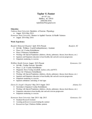 Taylor V. Foster
69 10th Ave
Bluffton, SC 29910
(404)704-4556
taylorfoster92@gmail.com
Education
Valdosta State University: Bachelors of Exercise Physiology
 August 2010-May 2014
Kennesaw State University: Masters in Applied Exercise & Health Sciences
 August 2014-May 2016
Work Experience:
Beaufort Memorial Hospital: April 2016-Present Beaufort, SC
 Job title: Wellness Coach/Cardiopulmonary Assistant
 Phase 1 & 2 Cardiac Rehabilitation
 Phase 2 Pulmonary Rehabilitation
 Working with Special Populations (diabetes, obesity, pulmonary disease,heart disease, etc.)
 Inpatient and Outpatient education in heart healthy diet and safe exercise progression
 Outpatient monitoring in exercise
WellStar Health System: August 2015-Present Kennesaw, GA
 Job title: Cardiac Exercise Specialist
 Phase 1, 2, & 3 Cardiac Rehabilitation
 Diagnostic Stress Testing (treadmill, nuclear, echo, and PET)
 Phase 2 & 3 Pulmonary Rehabilitation
 Working with Special Populations (diabetes, obesity, pulmonary disease,heart disease, etc.)
 Inpatient and Outpatient education in heart healthy diet and safe exercise progression
 Outpatient monitoring in exercise
 Inpatient ambulation and taking of vital signs
Emory St. Joseph’s Hospital: May 2015-August 2015 Atlanta, GA
 Internship in Outpatient Cardiac Rehabilitation
 Working with Special Populations (diabetes, obesity, pulmonary disease,heart disease, etc.)
 Outpatient education in heart healthy diet and safe exercise progression
 Outpatient monitoring in exercise
Kennesaw State University: June 2015- July 2015 Kennesaw, GA
 Graduate Research Assistant
 Assisting professor in research during the summer
 Research on Type 2 Diabetes Mellitus patients
 