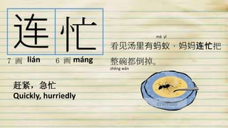 连 忙7 画 6 画
赶紧，急忙
Quickly, hurriedly
看见汤里有蚂蚁，妈妈连忙把
整碗都倒掉。lián máng
má yǐ
zhěng wǎn
 