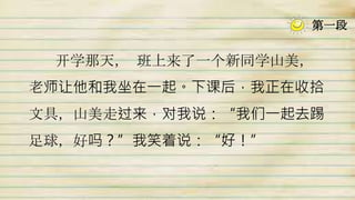 开学那天， 班上来了一个新同学山美，
老师让他和我坐在一起。下课后，我正在收拾
文具，山美走过来，对我说：“我们一起去踢
足球，好吗？”我笑着说：“好！”
第一段
 