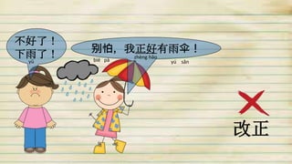 不好了！
下雨了！ 别怕, 我正好有雨伞！
改正
yǔ bié pà
zhèng hǎo
yú sǎn
 