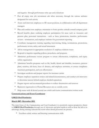 and negative -through performance write-ups and evaluations
* Post all empty new job recruitment ads when necessary, through the various websites
designated for such activity
* Assess and interview employees to fill vacant positions, in collaboration with all department
managers
* Plan and conduct new employee orientation to foster positive attitude toward company goals
* Record benefits plans outlining employee participation for areas such as: insurance and
pension plan, personnel transactions - such as hires, promotions, transfers, performance
reviews - terminations, and employee statistics for government reporting
* Coordinate management training regarding interviewing, hiring, terminations, promotions,
performance review, safety, and sexual harassment
* Advise management in appropriate resolution of employee relations issues
* Respond to inquiries regarding policies, procedures, and programs
* Administer performance review program to ensure effectiveness, compliance, and equity
within organization
* Administer benefits programs such as life, health, dental and disability insurances, pension
plans, vacation, sick leave, leave of absence, and employee assistance, to ensure compliance
maximum participation, and cost effectiveness
* Investigate accidents and prepare reports for insurance carrier
* Prepare employee separation notices and related documentation, and conduct exit interviews
to determine reasons behind employee decided separations
* Prepare reports and recommend procedures to reduce absenteeism and turnover
* Represent organization in Human Resources area at outside events
* Help owner with all dental journal case article and course communication written work
Communications and Event Coordinator
LSK121 Oral Prosthetics
March 2007- December 2012
The main focus of the Communications and Event Coordinator is to positively expose perspective clients
to LSK121 Oral Prosthetics through use of electronic and print media as well as show the lab to its
advantage during training/educational events when dental personnel are present.
* Excellent verbal, written and listening communication skills
 