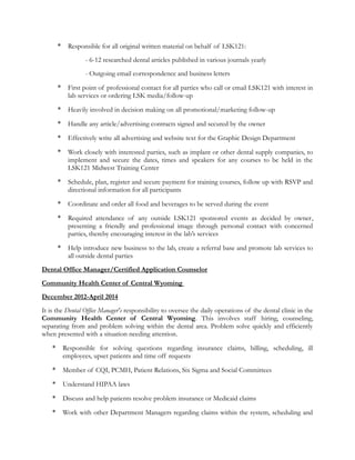 * Responsible for all original written material on behalf of LSK121:
- 6-12 researched dental articles published in various journals yearly
- Outgoing email correspondence and business letters
* First point of professional contact for all parties who call or email LSK121 with interest in
lab services or ordering LSK media/follow-up
* Heavily involved in decision making on all promotional/marketing follow-up
* Handle any article/advertising contracts signed and secured by the owner
* Effectively write all advertising and website text for the Graphic Design Department
* Work closely with interested parties, such as implant or other dental supply companies, to
implement and secure the dates, times and speakers for any courses to be held in the
LSK121 Midwest Training Center
* Schedule, plan, register and secure payment for training courses, follow up with RSVP and
directional information for all participants
* Coordinate and order all food and beverages to be served during the event
* Required attendance of any outside LSK121 sponsored events as decided by owner,
presenting a friendly and professional image through personal contact with concerned
parties, thereby encouraging interest in the lab’s services
* Help introduce new business to the lab, create a referral base and promote lab services to
all outside dental parties
Dental Office Manager/Certified Application Counselor
Community Health Center of Central Wyoming
December 2012-April 2014
It is the Dental Office Manager's responsibility to oversee the daily operations of the dental clinic in the
Community Health Center of Central Wyoming. This involves staff hiring, counseling,
separating from and problem solving within the dental area. Problem solve quickly and efficiently
when presented with a situation needing attention.
* Responsible for solving questions regarding insurance claims, billing, scheduling, ill
employees, upset patients and time off requests
* Member of CQI, PCMH, Patient Relations, Six Sigma and Social Committees
* Understand HIPAA laws
* Discuss and help patients resolve problem insurance or Medicaid claims
* Work with other Department Managers regarding claims within the system, scheduling and
 