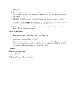 billing issues
* Present a positive attitude and presence when communicating with employees, the public
and the clinic at large in order to represent the Dental area with professionalism, courtesy
and respect
* CHAMPS CORE Competency Managerial Training Class Certification April – July 2013
* Trained as a Certified Application Counselor for the Affordable Health Care Act to assist
consumers with insurance/Medicaid application and enrollment process
* Publicly present information about Healthcare reform through Power Point sessions for the
Casper and surrounding communities
Volunteer Assignments
* Holy Spirit Catholic Community Church, Naperville, IL
Communications Committee Member 2007-2009
Event Coordinator - As part of the opening of the new church building, I researched,
organized and implemented ceramic tile decorating project for approximately 300 families.
The painted tiles are organized and hung in the church nursery.
Education
Governors State University
Governors Park, IL
BA, English Education/Honors Graduate
 