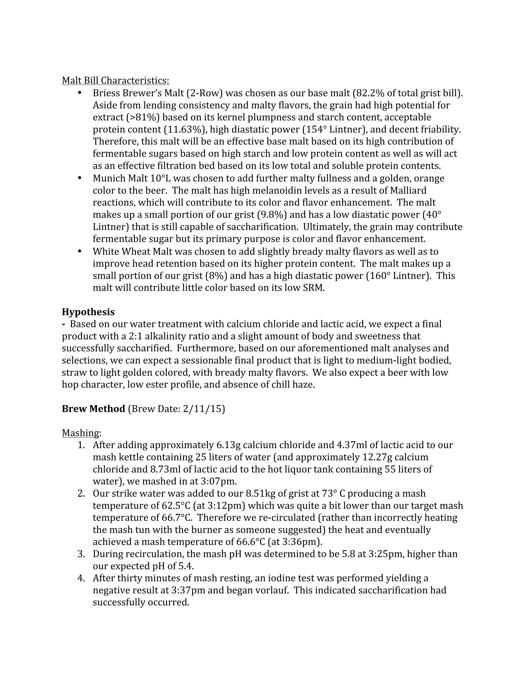  
Malt	
  Bill	
  Characteristics:	
  
• Briess	
  Brewer’s	
  Malt	
  (2-­‐Row)	
  was	
  chosen	
  as	
  our	
  base	
  malt	
  (82.2%	
  of	
  total	
  grist	
  bill).	
  	
  
Aside	
  from	
  lending	
  consistency	
  and	
  malty	
  flavors,	
  the	
  grain	
  had	
  high	
  potential	
  for	
  
extract	
  (>81%)	
  based	
  on	
  its	
  kernel	
  plumpness	
  and	
  starch	
  content,	
  acceptable	
  
protein	
  content	
  (11.63%),	
  high	
  diastatic	
  power	
  (154°	
  Lintner),	
  and	
  decent	
  friability.	
  	
  
Therefore,	
  this	
  malt	
  will	
  be	
  an	
  effective	
  base	
  malt	
  based	
  on	
  its	
  high	
  contribution	
  of	
  
fermentable	
  sugars	
  based	
  on	
  high	
  starch	
  and	
  low	
  protein	
  content	
  as	
  well	
  as	
  will	
  act	
  
as	
  an	
  effective	
  filtration	
  bed	
  based	
  on	
  its	
  low	
  total	
  and	
  soluble	
  protein	
  contents.	
  
• Munich	
  Malt	
  10°L	
  was	
  chosen	
  to	
  add	
  further	
  malty	
  fullness	
  and	
  a	
  golden,	
  orange	
  
color	
  to	
  the	
  beer.	
  	
  The	
  malt	
  has	
  high	
  melanoidin	
  levels	
  as	
  a	
  result	
  of	
  Malliard	
  
reactions,	
  which	
  will	
  contribute	
  to	
  its	
  color	
  and	
  flavor	
  enhancement.	
  	
  The	
  malt	
  
makes	
  up	
  a	
  small	
  portion	
  of	
  our	
  grist	
  (9.8%)	
  and	
  has	
  a	
  low	
  diastatic	
  power	
  (40°	
  
Lintner)	
  that	
  is	
  still	
  capable	
  of	
  saccharification.	
  	
  Ultimately,	
  the	
  grain	
  may	
  contribute	
  
fermentable	
  sugar	
  but	
  its	
  primary	
  purpose	
  is	
  color	
  and	
  flavor	
  enhancement.	
  
• White	
  Wheat	
  Malt	
  was	
  chosen	
  to	
  add	
  slightly	
  bready	
  malty	
  flavors	
  as	
  well	
  as	
  to	
  
improve	
  head	
  retention	
  based	
  on	
  its	
  higher	
  protein	
  content.	
  	
  The	
  malt	
  makes	
  up	
  a	
  
small	
  portion	
  of	
  our	
  grist	
  (8%)	
  and	
  has	
  a	
  high	
  diastatic	
  power	
  (160°	
  Lintner).	
  	
  This	
  
malt	
  will	
  contribute	
  little	
  color	
  based	
  on	
  its	
  low	
  SRM.	
  
	
  
Hypothesis	
  
-­‐	
  	
  Based	
  on	
  our	
  water	
  treatment	
  with	
  calcium	
  chloride	
  and	
  lactic	
  acid,	
  we	
  expect	
  a	
  final	
  
product	
  with	
  a	
  2:1	
  alkalinity	
  ratio	
  and	
  a	
  slight	
  amount	
  of	
  body	
  and	
  sweetness	
  that	
  
successfully	
  saccharified.	
  	
  Furthermore,	
  based	
  on	
  our	
  aforementioned	
  malt	
  analyses	
  and	
  
selections,	
  we	
  can	
  expect	
  a	
  sessionable	
  final	
  product	
  that	
  is	
  light	
  to	
  medium-­‐light	
  bodied,	
  
straw	
  to	
  light	
  golden	
  colored,	
  with	
  bready	
  malty	
  flavors.	
  	
  We	
  also	
  expect	
  a	
  beer	
  with	
  low	
  
hop	
  character,	
  low	
  ester	
  profile,	
  and	
  absence	
  of	
  chill	
  haze.	
  
	
  
Brew	
  Method	
  (Brew	
  Date:	
  2/11/15)	
  
	
  
Mashing:	
  
1. After	
  adding	
  approximately	
  6.13g	
  calcium	
  chloride	
  and	
  4.37ml	
  of	
  lactic	
  acid	
  to	
  our	
  
mash	
  kettle	
  containing	
  25	
  liters	
  of	
  water	
  (and	
  approximately	
  12.27g	
  calcium	
  
chloride	
  and	
  8.73ml	
  of	
  lactic	
  acid	
  to	
  the	
  hot	
  liquor	
  tank	
  containing	
  55	
  liters	
  of	
  
water),	
  we	
  mashed	
  in	
  at	
  3:07pm.	
  
2. Our	
  strike	
  water	
  was	
  added	
  to	
  our	
  8.51kg	
  of	
  grist	
  at	
  73°	
  C	
  producing	
  a	
  mash	
  
temperature	
  of	
  62.5°C	
  (at	
  3:12pm)	
  which	
  was	
  quite	
  a	
  bit	
  lower	
  than	
  our	
  target	
  mash	
  
temperature	
  of	
  66.7°C.	
  	
  Therefore	
  we	
  re-­‐circulated	
  (rather	
  than	
  incorrectly	
  heating	
  
the	
  mash	
  tun	
  with	
  the	
  burner	
  as	
  someone	
  suggested)	
  the	
  heat	
  and	
  eventually	
  
achieved	
  a	
  mash	
  temperature	
  of	
  66.6°C	
  (at	
  3:36pm).	
  
3. During	
  recirculation,	
  the	
  mash	
  pH	
  was	
  determined	
  to	
  be	
  5.8	
  at	
  3:25pm,	
  higher	
  than	
  
our	
  expected	
  pH	
  of	
  5.4.	
  
4. After	
  thirty	
  minutes	
  of	
  mash	
  resting,	
  an	
  iodine	
  test	
  was	
  performed	
  yielding	
  a	
  
negative	
  result	
  at	
  3:37pm	
  and	
  began	
  vorlauf.	
  	
  This	
  indicated	
  saccharification	
  had	
  
successfully	
  occurred.	
  
 
