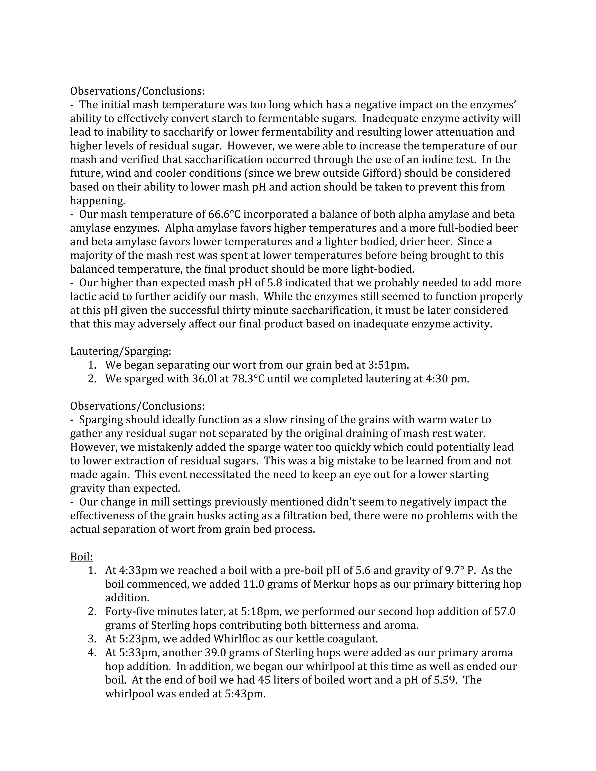  
Observations/Conclusions:	
  
-­‐	
  	
  The	
  initial	
  mash	
  temperature	
  was	
  too	
  long	
  which	
  has	
  a	
  negative	
  impact	
  on	
  the	
  enzymes’	
  
ability	
  to	
  effectively	
  convert	
  starch	
  to	
  fermentable	
  sugars.	
  	
  Inadequate	
  enzyme	
  activity	
  will	
  
lead	
  to	
  inability	
  to	
  saccharify	
  or	
  lower	
  fermentability	
  and	
  resulting	
  lower	
  attenuation	
  and	
  
higher	
  levels	
  of	
  residual	
  sugar.	
  	
  However,	
  we	
  were	
  able	
  to	
  increase	
  the	
  temperature	
  of	
  our	
  
mash	
  and	
  verified	
  that	
  saccharification	
  occurred	
  through	
  the	
  use	
  of	
  an	
  iodine	
  test.	
  	
  In	
  the	
  
future,	
  wind	
  and	
  cooler	
  conditions	
  (since	
  we	
  brew	
  outside	
  Gifford)	
  should	
  be	
  considered	
  
based	
  on	
  their	
  ability	
  to	
  lower	
  mash	
  pH	
  and	
  action	
  should	
  be	
  taken	
  to	
  prevent	
  this	
  from	
  
happening.	
  
-­‐	
  	
  Our	
  mash	
  temperature	
  of	
  66.6°C	
  incorporated	
  a	
  balance	
  of	
  both	
  alpha	
  amylase	
  and	
  beta	
  
amylase	
  enzymes.	
  	
  Alpha	
  amylase	
  favors	
  higher	
  temperatures	
  and	
  a	
  more	
  full-­‐bodied	
  beer	
  
and	
  beta	
  amylase	
  favors	
  lower	
  temperatures	
  and	
  a	
  lighter	
  bodied,	
  drier	
  beer.	
  	
  Since	
  a	
  
majority	
  of	
  the	
  mash	
  rest	
  was	
  spent	
  at	
  lower	
  temperatures	
  before	
  being	
  brought	
  to	
  this	
  
balanced	
  temperature,	
  the	
  final	
  product	
  should	
  be	
  more	
  light-­‐bodied.	
  
-­‐	
  	
  Our	
  higher	
  than	
  expected	
  mash	
  pH	
  of	
  5.8	
  indicated	
  that	
  we	
  probably	
  needed	
  to	
  add	
  more	
  
lactic	
  acid	
  to	
  further	
  acidify	
  our	
  mash.	
  	
  While	
  the	
  enzymes	
  still	
  seemed	
  to	
  function	
  properly	
  
at	
  this	
  pH	
  given	
  the	
  successful	
  thirty	
  minute	
  saccharification,	
  it	
  must	
  be	
  later	
  considered	
  
that	
  this	
  may	
  adversely	
  affect	
  our	
  final	
  product	
  based	
  on	
  inadequate	
  enzyme	
  activity.	
  
	
  
Lautering/Sparging:	
  
1. We	
  began	
  separating	
  our	
  wort	
  from	
  our	
  grain	
  bed	
  at	
  3:51pm.	
  
2. We	
  sparged	
  with	
  36.0l	
  at	
  78.3°C	
  until	
  we	
  completed	
  lautering	
  at	
  4:30	
  pm.	
  
	
  
Observations/Conclusions:	
  
-­‐	
  	
  Sparging	
  should	
  ideally	
  function	
  as	
  a	
  slow	
  rinsing	
  of	
  the	
  grains	
  with	
  warm	
  water	
  to	
  
gather	
  any	
  residual	
  sugar	
  not	
  separated	
  by	
  the	
  original	
  draining	
  of	
  mash	
  rest	
  water.	
  	
  
However,	
  we	
  mistakenly	
  added	
  the	
  sparge	
  water	
  too	
  quickly	
  which	
  could	
  potentially	
  lead	
  
to	
  lower	
  extraction	
  of	
  residual	
  sugars.	
  	
  This	
  was	
  a	
  big	
  mistake	
  to	
  be	
  learned	
  from	
  and	
  not	
  
made	
  again.	
  	
  This	
  event	
  necessitated	
  the	
  need	
  to	
  keep	
  an	
  eye	
  out	
  for	
  a	
  lower	
  starting	
  
gravity	
  than	
  expected.	
  
-­‐	
  	
  Our	
  change	
  in	
  mill	
  settings	
  previously	
  mentioned	
  didn’t	
  seem	
  to	
  negatively	
  impact	
  the	
  
effectiveness	
  of	
  the	
  grain	
  husks	
  acting	
  as	
  a	
  filtration	
  bed,	
  there	
  were	
  no	
  problems	
  with	
  the	
  
actual	
  separation	
  of	
  wort	
  from	
  grain	
  bed	
  process.	
  
	
  
Boil:	
  
1. At	
  4:33pm	
  we	
  reached	
  a	
  boil	
  with	
  a	
  pre-­‐boil	
  pH	
  of	
  5.6	
  and	
  gravity	
  of	
  9.7°	
  P.	
  	
  As	
  the	
  
boil	
  commenced,	
  we	
  added	
  11.0	
  grams	
  of	
  Merkur	
  hops	
  as	
  our	
  primary	
  bittering	
  hop	
  
addition.	
  
2. Forty-­‐five	
  minutes	
  later,	
  at	
  5:18pm,	
  we	
  performed	
  our	
  second	
  hop	
  addition	
  of	
  57.0	
  
grams	
  of	
  Sterling	
  hops	
  contributing	
  both	
  bitterness	
  and	
  aroma.	
  
3. At	
  5:23pm,	
  we	
  added	
  Whirlfloc	
  as	
  our	
  kettle	
  coagulant.	
  
4. At	
  5:33pm,	
  another	
  39.0	
  grams	
  of	
  Sterling	
  hops	
  were	
  added	
  as	
  our	
  primary	
  aroma	
  
hop	
  addition.	
  	
  In	
  addition,	
  we	
  began	
  our	
  whirlpool	
  at	
  this	
  time	
  as	
  well	
  as	
  ended	
  our	
  
boil.	
  	
  At	
  the	
  end	
  of	
  boil	
  we	
  had	
  45	
  liters	
  of	
  boiled	
  wort	
  and	
  a	
  pH	
  of	
  5.59.	
  	
  The	
  
whirlpool	
  was	
  ended	
  at	
  5:43pm.	
  
 