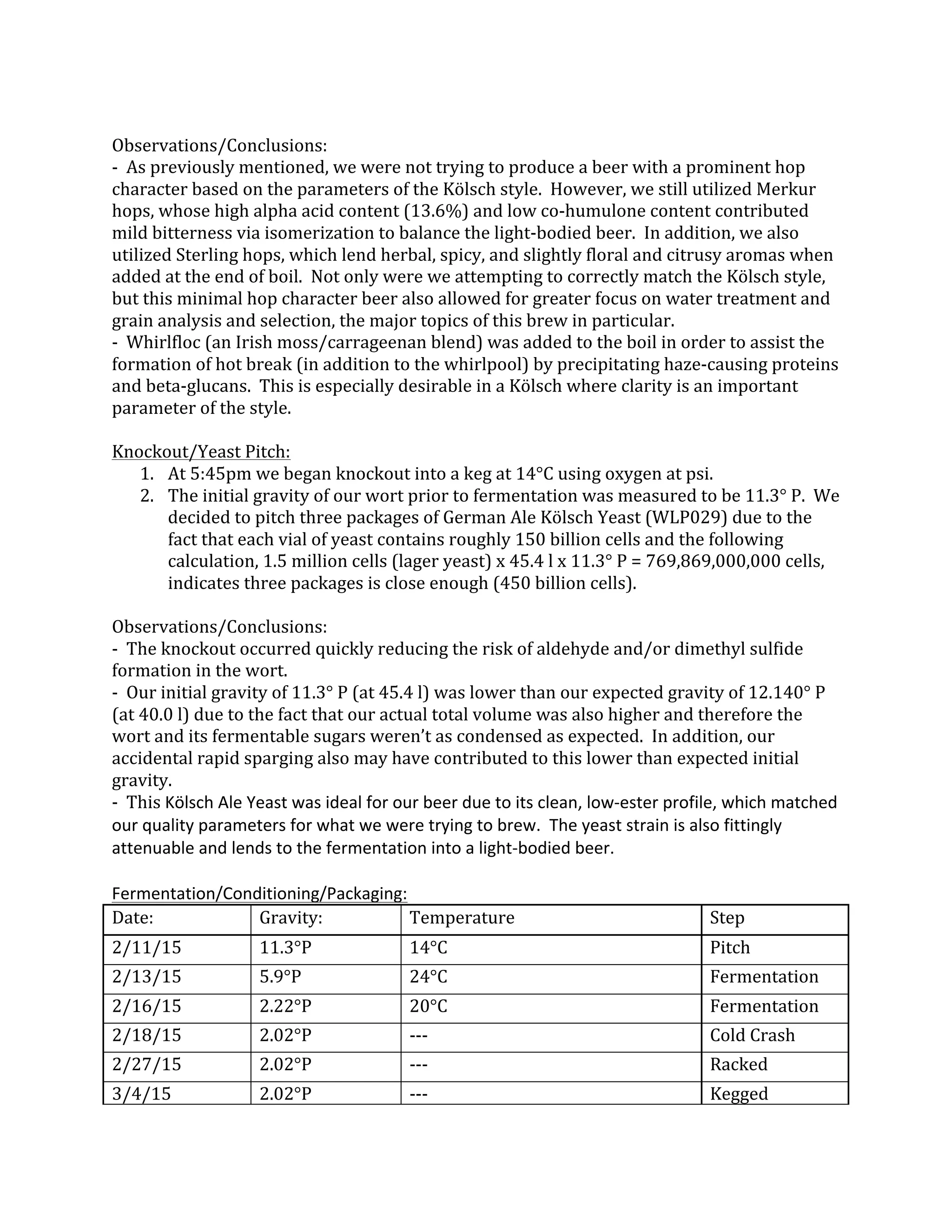  
Observations/Conclusions:	
  
-­‐	
  	
  As	
  previously	
  mentioned,	
  we	
  were	
  not	
  trying	
  to	
  produce	
  a	
  beer	
  with	
  a	
  prominent	
  hop	
  
character	
  based	
  on	
  the	
  parameters	
  of	
  the	
  Kölsch	
  style.	
  	
  However,	
  we	
  still	
  utilized	
  Merkur	
  
hops,	
  whose	
  high	
  alpha	
  acid	
  content	
  (13.6%)	
  and	
  low	
  co-­‐humulone	
  content	
  contributed	
  
mild	
  bitterness	
  via	
  isomerization	
  to	
  balance	
  the	
  light-­‐bodied	
  beer.	
  	
  In	
  addition,	
  we	
  also	
  
utilized	
  Sterling	
  hops,	
  which	
  lend	
  herbal,	
  spicy,	
  and	
  slightly	
  floral	
  and	
  citrusy	
  aromas	
  when	
  
added	
  at	
  the	
  end	
  of	
  boil.	
  	
  Not	
  only	
  were	
  we	
  attempting	
  to	
  correctly	
  match	
  the	
  Kölsch	
  style,	
  
but	
  this	
  minimal	
  hop	
  character	
  beer	
  also	
  allowed	
  for	
  greater	
  focus	
  on	
  water	
  treatment	
  and	
  
grain	
  analysis	
  and	
  selection,	
  the	
  major	
  topics	
  of	
  this	
  brew	
  in	
  particular.	
  
-­‐	
  	
  Whirlfloc	
  (an	
  Irish	
  moss/carrageenan	
  blend)	
  was	
  added	
  to	
  the	
  boil	
  in	
  order	
  to	
  assist	
  the	
  
formation	
  of	
  hot	
  break	
  (in	
  addition	
  to	
  the	
  whirlpool)	
  by	
  precipitating	
  haze-­‐causing	
  proteins	
  
and	
  beta-­‐glucans.	
  	
  This	
  is	
  especially	
  desirable	
  in	
  a	
  Kölsch	
  where	
  clarity	
  is	
  an	
  important	
  
parameter	
  of	
  the	
  style.	
  
	
  
Knockout/Yeast	
  Pitch:	
  
1. At	
  5:45pm	
  we	
  began	
  knockout	
  into	
  a	
  keg	
  at	
  14°C	
  using	
  oxygen	
  at	
  psi.	
  	
  	
  
2. The	
  initial	
  gravity	
  of	
  our	
  wort	
  prior	
  to	
  fermentation	
  was	
  measured	
  to	
  be	
  11.3°	
  P.	
  	
  We	
  
decided	
  to	
  pitch	
  three	
  packages	
  of	
  German	
  Ale	
  Kölsch	
  Yeast	
  (WLP029)	
  due	
  to	
  the	
  
fact	
  that	
  each	
  vial	
  of	
  yeast	
  contains	
  roughly	
  150	
  billion	
  cells	
  and	
  the	
  following	
  
calculation,	
  1.5	
  million	
  cells	
  (lager	
  yeast)	
  x	
  45.4	
  l	
  x	
  11.3°	
  P	
  =	
  769,869,000,000	
  cells,	
  
indicates	
  three	
  packages	
  is	
  close	
  enough	
  (450	
  billion	
  cells).	
  
	
  
Observations/Conclusions:	
  
-­‐	
  	
  The	
  knockout	
  occurred	
  quickly	
  reducing	
  the	
  risk	
  of	
  aldehyde	
  and/or	
  dimethyl	
  sulfide	
  
formation	
  in	
  the	
  wort.	
  
-­‐	
  	
  Our	
  initial	
  gravity	
  of	
  11.3°	
  P	
  (at	
  45.4	
  l)	
  was	
  lower	
  than	
  our	
  expected	
  gravity	
  of	
  12.140°	
  P	
  
(at	
  40.0	
  l)	
  due	
  to	
  the	
  fact	
  that	
  our	
  actual	
  total	
  volume	
  was	
  also	
  higher	
  and	
  therefore	
  the	
  
wort	
  and	
  its	
  fermentable	
  sugars	
  weren’t	
  as	
  condensed	
  as	
  expected.	
  	
  In	
  addition,	
  our	
  
accidental	
  rapid	
  sparging	
  also	
  may	
  have	
  contributed	
  to	
  this	
  lower	
  than	
  expected	
  initial	
  
gravity.	
  
-­‐	
  	
  This	
  Kölsch	
  Ale	
  Yeast	
  was	
  ideal	
  for	
  our	
  beer	
  due	
  to	
  its	
  clean,	
  low-­‐ester	
  profile,	
  which	
  matched	
  
our	
  quality	
  parameters	
  for	
  what	
  we	
  were	
  trying	
  to	
  brew.	
  	
  The	
  yeast	
  strain	
  is	
  also	
  fittingly	
  
attenuable	
  and	
  lends	
  to	
  the	
  fermentation	
  into	
  a	
  light-­‐bodied	
  beer.	
  
	
  
Fermentation/Conditioning/Packaging:	
  
Date:	
   Gravity:	
   Temperature	
   Step	
  
2/11/15	
   11.3°P	
   14°C	
   Pitch	
  
2/13/15	
   5.9°P	
   24°C	
   Fermentation	
  
2/16/15	
   2.22°P	
   20°C	
   Fermentation	
  
2/18/15	
   2.02°P	
   -­‐-­‐-­‐	
   Cold	
  Crash	
  
2/27/15	
   2.02°P	
   -­‐-­‐-­‐	
   Racked	
  	
  
3/4/15	
   2.02°P	
   -­‐-­‐-­‐	
   Kegged	
  
 