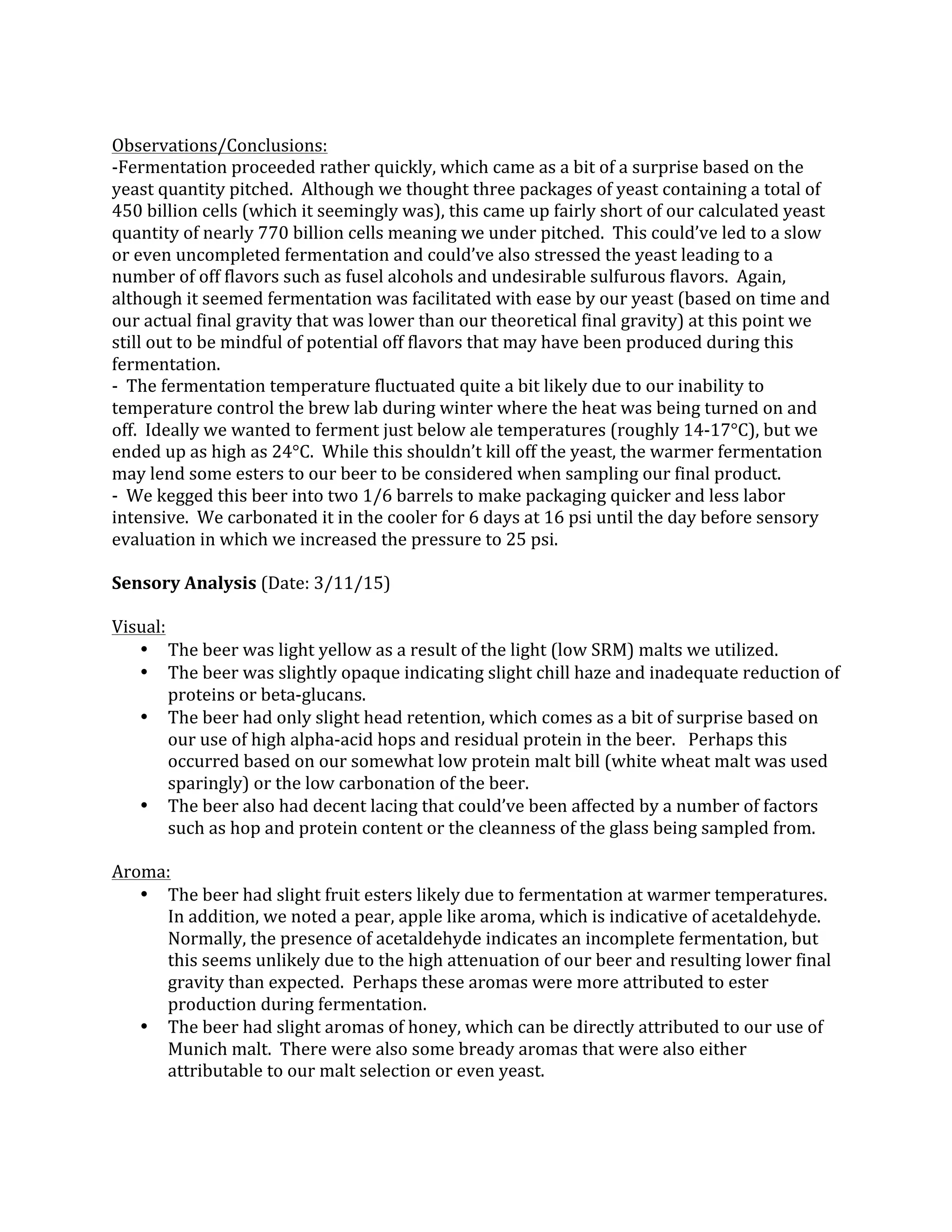  
Observations/Conclusions:	
  
-­‐Fermentation	
  proceeded	
  rather	
  quickly,	
  which	
  came	
  as	
  a	
  bit	
  of	
  a	
  surprise	
  based	
  on	
  the	
  
yeast	
  quantity	
  pitched.	
  	
  Although	
  we	
  thought	
  three	
  packages	
  of	
  yeast	
  containing	
  a	
  total	
  of	
  
450	
  billion	
  cells	
  (which	
  it	
  seemingly	
  was),	
  this	
  came	
  up	
  fairly	
  short	
  of	
  our	
  calculated	
  yeast	
  
quantity	
  of	
  nearly	
  770	
  billion	
  cells	
  meaning	
  we	
  under	
  pitched.	
  	
  This	
  could’ve	
  led	
  to	
  a	
  slow	
  
or	
  even	
  uncompleted	
  fermentation	
  and	
  could’ve	
  also	
  stressed	
  the	
  yeast	
  leading	
  to	
  a	
  
number	
  of	
  off	
  flavors	
  such	
  as	
  fusel	
  alcohols	
  and	
  undesirable	
  sulfurous	
  flavors.	
  	
  Again,	
  
although	
  it	
  seemed	
  fermentation	
  was	
  facilitated	
  with	
  ease	
  by	
  our	
  yeast	
  (based	
  on	
  time	
  and	
  
our	
  actual	
  final	
  gravity	
  that	
  was	
  lower	
  than	
  our	
  theoretical	
  final	
  gravity)	
  at	
  this	
  point	
  we	
  
still	
  out	
  to	
  be	
  mindful	
  of	
  potential	
  off	
  flavors	
  that	
  may	
  have	
  been	
  produced	
  during	
  this	
  
fermentation.	
  
-­‐	
  	
  The	
  fermentation	
  temperature	
  fluctuated	
  quite	
  a	
  bit	
  likely	
  due	
  to	
  our	
  inability	
  to	
  
temperature	
  control	
  the	
  brew	
  lab	
  during	
  winter	
  where	
  the	
  heat	
  was	
  being	
  turned	
  on	
  and	
  
off.	
  	
  Ideally	
  we	
  wanted	
  to	
  ferment	
  just	
  below	
  ale	
  temperatures	
  (roughly	
  14-­‐17°C),	
  but	
  we	
  
ended	
  up	
  as	
  high	
  as	
  24°C.	
  	
  While	
  this	
  shouldn’t	
  kill	
  off	
  the	
  yeast,	
  the	
  warmer	
  fermentation	
  
may	
  lend	
  some	
  esters	
  to	
  our	
  beer	
  to	
  be	
  considered	
  when	
  sampling	
  our	
  final	
  product.	
  
-­‐	
  	
  We	
  kegged	
  this	
  beer	
  into	
  two	
  1/6	
  barrels	
  to	
  make	
  packaging	
  quicker	
  and	
  less	
  labor	
  
intensive.	
  	
  We	
  carbonated	
  it	
  in	
  the	
  cooler	
  for	
  6	
  days	
  at	
  16	
  psi	
  until	
  the	
  day	
  before	
  sensory	
  
evaluation	
  in	
  which	
  we	
  increased	
  the	
  pressure	
  to	
  25	
  psi.	
  
	
  
Sensory	
  Analysis	
  (Date:	
  3/11/15)	
  
	
  
Visual:	
  	
  	
  
• The	
  beer	
  was	
  light	
  yellow	
  as	
  a	
  result	
  of	
  the	
  light	
  (low	
  SRM)	
  malts	
  we	
  utilized.	
  
• The	
  beer	
  was	
  slightly	
  opaque	
  indicating	
  slight	
  chill	
  haze	
  and	
  inadequate	
  reduction	
  of	
  
proteins	
  or	
  beta-­‐glucans.	
  
• The	
  beer	
  had	
  only	
  slight	
  head	
  retention,	
  which	
  comes	
  as	
  a	
  bit	
  of	
  surprise	
  based	
  on	
  
our	
  use	
  of	
  high	
  alpha-­‐acid	
  hops	
  and	
  residual	
  protein	
  in	
  the	
  beer.	
  	
  	
  Perhaps	
  this	
  
occurred	
  based	
  on	
  our	
  somewhat	
  low	
  protein	
  malt	
  bill	
  (white	
  wheat	
  malt	
  was	
  used	
  
sparingly)	
  or	
  the	
  low	
  carbonation	
  of	
  the	
  beer.	
  
• The	
  beer	
  also	
  had	
  decent	
  lacing	
  that	
  could’ve	
  been	
  affected	
  by	
  a	
  number	
  of	
  factors	
  
such	
  as	
  hop	
  and	
  protein	
  content	
  or	
  the	
  cleanness	
  of	
  the	
  glass	
  being	
  sampled	
  from.	
  
	
  
Aroma:	
  
• The	
  beer	
  had	
  slight	
  fruit	
  esters	
  likely	
  due	
  to	
  fermentation	
  at	
  warmer	
  temperatures.	
  	
  
In	
  addition,	
  we	
  noted	
  a	
  pear,	
  apple	
  like	
  aroma,	
  which	
  is	
  indicative	
  of	
  acetaldehyde.	
  	
  
Normally,	
  the	
  presence	
  of	
  acetaldehyde	
  indicates	
  an	
  incomplete	
  fermentation,	
  but	
  
this	
  seems	
  unlikely	
  due	
  to	
  the	
  high	
  attenuation	
  of	
  our	
  beer	
  and	
  resulting	
  lower	
  final	
  
gravity	
  than	
  expected.	
  	
  Perhaps	
  these	
  aromas	
  were	
  more	
  attributed	
  to	
  ester	
  
production	
  during	
  fermentation.	
  
• The	
  beer	
  had	
  slight	
  aromas	
  of	
  honey,	
  which	
  can	
  be	
  directly	
  attributed	
  to	
  our	
  use	
  of	
  
Munich	
  malt.	
  	
  There	
  were	
  also	
  some	
  bready	
  aromas	
  that	
  were	
  also	
  either	
  
attributable	
  to	
  our	
  malt	
  selection	
  or	
  even	
  yeast.	
  
 