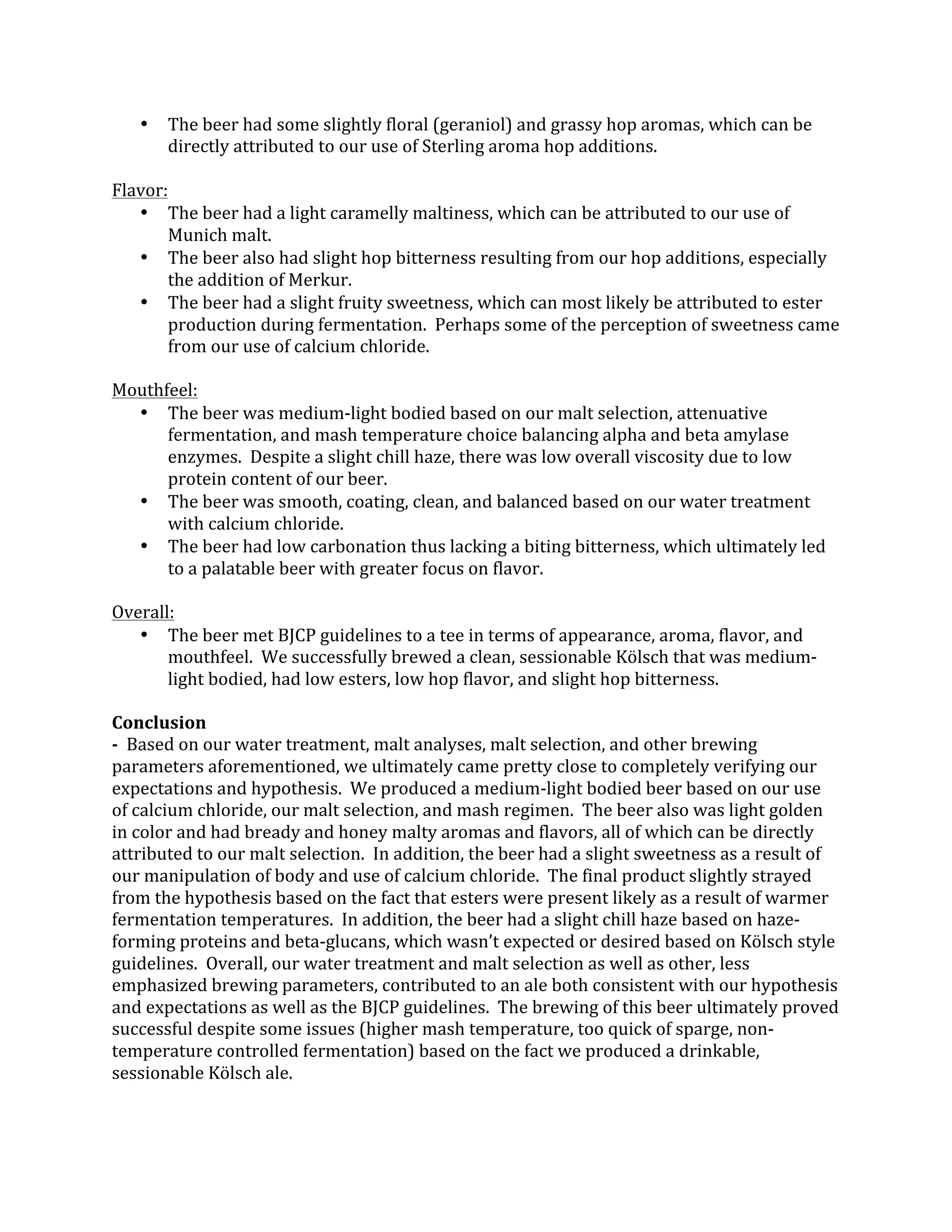 • The	
  beer	
  had	
  some	
  slightly	
  floral	
  (geraniol)	
  and	
  grassy	
  hop	
  aromas,	
  which	
  can	
  be	
  
directly	
  attributed	
  to	
  our	
  use	
  of	
  Sterling	
  aroma	
  hop	
  additions.	
  
	
  
Flavor:	
  
• The	
  beer	
  had	
  a	
  light	
  caramelly	
  maltiness,	
  which	
  can	
  be	
  attributed	
  to	
  our	
  use	
  of	
  
Munich	
  malt.	
  
• The	
  beer	
  also	
  had	
  slight	
  hop	
  bitterness	
  resulting	
  from	
  our	
  hop	
  additions,	
  especially	
  
the	
  addition	
  of	
  Merkur.	
  
• The	
  beer	
  had	
  a	
  slight	
  fruity	
  sweetness,	
  which	
  can	
  most	
  likely	
  be	
  attributed	
  to	
  ester	
  
production	
  during	
  fermentation.	
  	
  Perhaps	
  some	
  of	
  the	
  perception	
  of	
  sweetness	
  came	
  
from	
  our	
  use	
  of	
  calcium	
  chloride.	
  
	
  
Mouthfeel:	
  
• The	
  beer	
  was	
  medium-­‐light	
  bodied	
  based	
  on	
  our	
  malt	
  selection,	
  attenuative	
  
fermentation,	
  and	
  mash	
  temperature	
  choice	
  balancing	
  alpha	
  and	
  beta	
  amylase	
  
enzymes.	
  	
  Despite	
  a	
  slight	
  chill	
  haze,	
  there	
  was	
  low	
  overall	
  viscosity	
  due	
  to	
  low	
  
protein	
  content	
  of	
  our	
  beer.	
  
• The	
  beer	
  was	
  smooth,	
  coating,	
  clean,	
  and	
  balanced	
  based	
  on	
  our	
  water	
  treatment	
  
with	
  calcium	
  chloride.	
  
• The	
  beer	
  had	
  low	
  carbonation	
  thus	
  lacking	
  a	
  biting	
  bitterness,	
  which	
  ultimately	
  led	
  
to	
  a	
  palatable	
  beer	
  with	
  greater	
  focus	
  on	
  flavor.	
  
	
  
Overall:	
  
• The	
  beer	
  met	
  BJCP	
  guidelines	
  to	
  a	
  tee	
  in	
  terms	
  of	
  appearance,	
  aroma,	
  flavor,	
  and	
  
mouthfeel.	
  	
  We	
  successfully	
  brewed	
  a	
  clean,	
  sessionable	
  Kölsch	
  that	
  was	
  medium-­‐
light	
  bodied,	
  had	
  low	
  esters,	
  low	
  hop	
  flavor,	
  and	
  slight	
  hop	
  bitterness.	
  
	
  
Conclusion	
  
-­‐	
  	
  Based	
  on	
  our	
  water	
  treatment,	
  malt	
  analyses,	
  malt	
  selection,	
  and	
  other	
  brewing	
  
parameters	
  aforementioned,	
  we	
  ultimately	
  came	
  pretty	
  close	
  to	
  completely	
  verifying	
  our	
  
expectations	
  and	
  hypothesis.	
  	
  We	
  produced	
  a	
  medium-­‐light	
  bodied	
  beer	
  based	
  on	
  our	
  use	
  
of	
  calcium	
  chloride,	
  our	
  malt	
  selection,	
  and	
  mash	
  regimen.	
  	
  The	
  beer	
  also	
  was	
  light	
  golden	
  
in	
  color	
  and	
  had	
  bready	
  and	
  honey	
  malty	
  aromas	
  and	
  flavors,	
  all	
  of	
  which	
  can	
  be	
  directly	
  
attributed	
  to	
  our	
  malt	
  selection.	
  	
  In	
  addition,	
  the	
  beer	
  had	
  a	
  slight	
  sweetness	
  as	
  a	
  result	
  of	
  
our	
  manipulation	
  of	
  body	
  and	
  use	
  of	
  calcium	
  chloride.	
  	
  The	
  final	
  product	
  slightly	
  strayed	
  
from	
  the	
  hypothesis	
  based	
  on	
  the	
  fact	
  that	
  esters	
  were	
  present	
  likely	
  as	
  a	
  result	
  of	
  warmer	
  
fermentation	
  temperatures.	
  	
  In	
  addition,	
  the	
  beer	
  had	
  a	
  slight	
  chill	
  haze	
  based	
  on	
  haze-­‐
forming	
  proteins	
  and	
  beta-­‐glucans,	
  which	
  wasn’t	
  expected	
  or	
  desired	
  based	
  on	
  Kölsch	
  style	
  
guidelines.	
  	
  Overall,	
  our	
  water	
  treatment	
  and	
  malt	
  selection	
  as	
  well	
  as	
  other,	
  less	
  
emphasized	
  brewing	
  parameters,	
  contributed	
  to	
  an	
  ale	
  both	
  consistent	
  with	
  our	
  hypothesis	
  
and	
  expectations	
  as	
  well	
  as	
  the	
  BJCP	
  guidelines.	
  	
  The	
  brewing	
  of	
  this	
  beer	
  ultimately	
  proved	
  
successful	
  despite	
  some	
  issues	
  (higher	
  mash	
  temperature,	
  too	
  quick	
  of	
  sparge,	
  non-­‐
temperature	
  controlled	
  fermentation)	
  based	
  on	
  the	
  fact	
  we	
  produced	
  a	
  drinkable,	
  
sessionable	
  Kölsch	
  ale.	
  
 