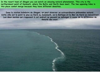 In the resort town of Skagen you can watch an amazing natural phenomenon. This city is the
northernmost point of Denmark, where the Baltic and North Seas meet. The two opposing tides in
this place cannot merge because they have different densities.


    Dans la station balnéaire de Skagen, on peut observer un extraordinaire phénomène naturel.
Cette ville est le point le plus au Nord du Danemark, où la Baltique et la Mer du Nord se rencontrent
  Les deux marées qui s’opposent à cet endroit ne peuvent se mélanger à cause de la différence de
                                            densité des eaux.
 
