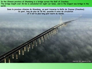 In the Chinese province of Shandong is a bridge across the Gulf of Jiaozhou.
The bridge length over 36 km is calculated for eight car lanes, and is the longest sea bridge in the
world.
       Dans la province chinoise du Shandong, un pont traverse le Golfe de Jiaozuo (Jiaozhou).
                   Ce pont, long de plus de 36 km, possède 8 voies de circulation
                              et il est le plus long pont marin du monde.
 
