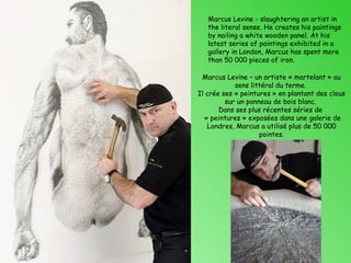 Marcus Levine - slaughtering an artist in
   the literal sense. He creates his paintings
   by nailing a white wooden panel. At his
   latest series of paintings exhibited in a
   gallery in London, Marcus has spent more
   than 50 000 pieces of iron.

 Marcus Levine – un artiste « martelant » au
            sens littéral du terme.
Il crée ses « peintures » en plantant des clous
         sur un panneau de bois blanc.
       Dans ses plus récentes séries de
  « peintures » exposées dans une galerie de
   Londres, Marcus a utilisé plus de 50 000
                    pointes.
 