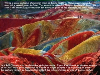 This is a unique geological phenomenon known as Danxia landform. These phenomena can be
   observed in several places in China. This example is located in Zhangye, Province of Gansu. The
   color is the result of an accumulation for millions of years of red sandstone and other rocks.




Le « Relief Danxia » est un phénomène géologique unique. Il peut être observé en plusieurs endroits
de la Chine. Cette photo représente le « relief de nuages pourpres » de la province de Gansu.
Ces couleurs viennent de l’accumulation pendant des millions d’années de grès et d’autres roches.
 