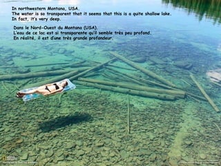 In northwestern Montana, USA.
The water is so transparent that it seems that this is a quite shallow lake.
In fact, it’s very deep.

Dans le Nord-Ouest du Montana (USA).
L’eau de ce lac est si transparente qu’il semble très peu profond.
En réalité, il est d’une très grande profondeur.
 