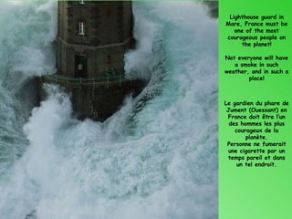Lighthouse guard in
Mare, France must be
   one of the most
courageous people on
     the planet!

Not everyone will have
   a smoke in such
weather, and in such a
        place!



Le gardien du phare de
 Jument (Ouessant) en
 France doit être l’un
  des hommes les plus
    courageux de la
        planète.
 Personne ne fumerait
  une cigarette par un
 temps pareil et dans
     un tel endroit.
 