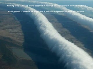 Morning Glory - kind of clouds observed in the Gulf of Carpentaria in northern Australia


Matin glorieux : rouleaux de nuages sur le Golfe de Carpentarie au nord de l’Australie.
 