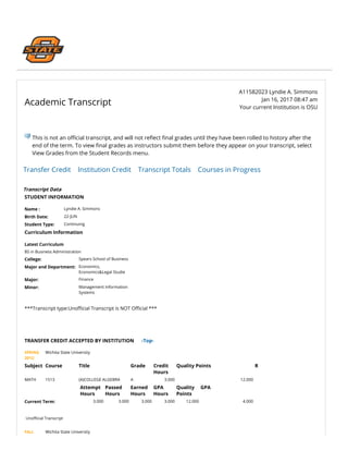 Academic Transcript
  A11582023 Lyndie A. Simmons
Jan 16, 2017 08:47 am
Your current Institution is OSU
This is not an o‫�ﶦ‬cial transcript, and will not re貁�ect 餵�nal grades until they have been rolled to history after the
end of the term. To view 餵�nal grades as instructors submit them before they appear on your transcript, select
View Grades from the Student Records menu.
Transfer Credit    Institution Credit    Transcript Totals    Courses in Progress
Transcript Data
STUDENT INFORMATION
Name : Lyndie A. Simmons
Birth Date: 22-JUN
Student Type: Continuing
Curriculum Information
Latest Curriculum
BS in Business Administration
College: Spears School of Business
Major and Department: Economics,
Economics&Legal Studie
Major: Finance
Minor: Management Information
Systems
 
***Transcript type:Uno‫�ﶦ‬cial Transcript is NOT O‫�ﶦ‬cial ***
 
 
 
TRANSFER CREDIT ACCEPTED BY INSTITUTION      -Top-
SPRING
2012:
Wichita State University
Subject Course Title Grade Credit
Hours
Quality Points R
MATH 1513 (A)COLLEGE ALGEBRA A 3.000 12.000  
  Attempt
Hours
Passed
Hours
Earned
Hours
GPA
Hours
Quality
Points
GPA
Current Term: 3.000 3.000 3.000 3.000 12.000 4.000
 
Uno‫�ﶦ‬cial Transcript
FALL Wichita State University
 