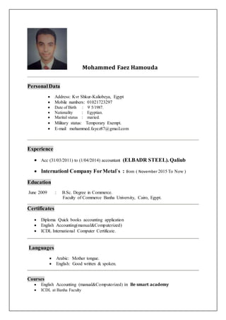 Mohammed Faez Hamouda
Personal Data
 Address: Kvr Shkur-Kaliobeya, Egypt
 Mobile numbers: 01021723297
 Date of Birth : 9/
5/1987.
 Nationality : Egyptian.
 Marital status : maried.
 Military status: Temporary Exempt.
 E-mail mohammed.fayez87@gmail.com
Experience
 Acc (31/03/2011) to (1/04/2014) accountant (ELBADR STEEL). Qaliub
 Internationl Company ForMetal`s : from ( November 2015 To Now )
Education
June 2009 : B.Sc. Degree in Commerce.
Faculty of Commerce Banha University, Cairo, Egypt.
Certificates
 Diploma Quick books accounting application
 English Accounting(manual&Computerized)
 ICDL International Computer Certificate.
Languages
 Arabic: Mother tongue.
 English: Good written & spoken.
Courses
 English Accounting (manual&Computerizedin Be smart academy 
 ICDL at Banha Faculty


 