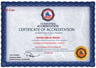 CERTIFICATE OF ACCREDITATION
ACCREDITATION OF SKILLS PROGRAM
This is to certify that
ASAAD ABD AL RAZAQ
Has completed and fulfilled the requirements, of the course entitled
Coating / Painting Inspection – Grade 2
FROM 27 SEPTEMBER 2014 TO 3 OCTOBER 2014
“With all honor, rights, and privileges bestowed upon the said grade”
In testimony of its authenticity, the seal of USIA and authorized signatures are affixed below
DECEMBER 2014
Vice President
Academic Affairs
Certificate Serial No. : SKLS/IRQ/1403
 