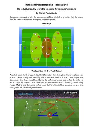 Match analysis: Barcelona – Real Madrid
The individual quality proved to be crucial for the game’s outcome
By Michail Tsokaktsidis
Barcelona managed to win the game against Real Madrid, in a match that the teams
had the same tactical aims during the defensive phase.
Match up
The lopsided 4-3-3 of Real Madrid
Ancelotti started with a lopsided but fluid formation that during the defensive phase was
a 4-4-2, while during the attacking one it took the form of a 4-3-3. The player that
determined the shape was Bale. During the defensive phase Isco shifted towards the
left to cover for Ronaldo who didn’t put too much effort when defending. Additionally
Kroos, Modric and Bale also shifted towards the left with Bale dropping deeper and
taking over the role of a right midfielder.
 