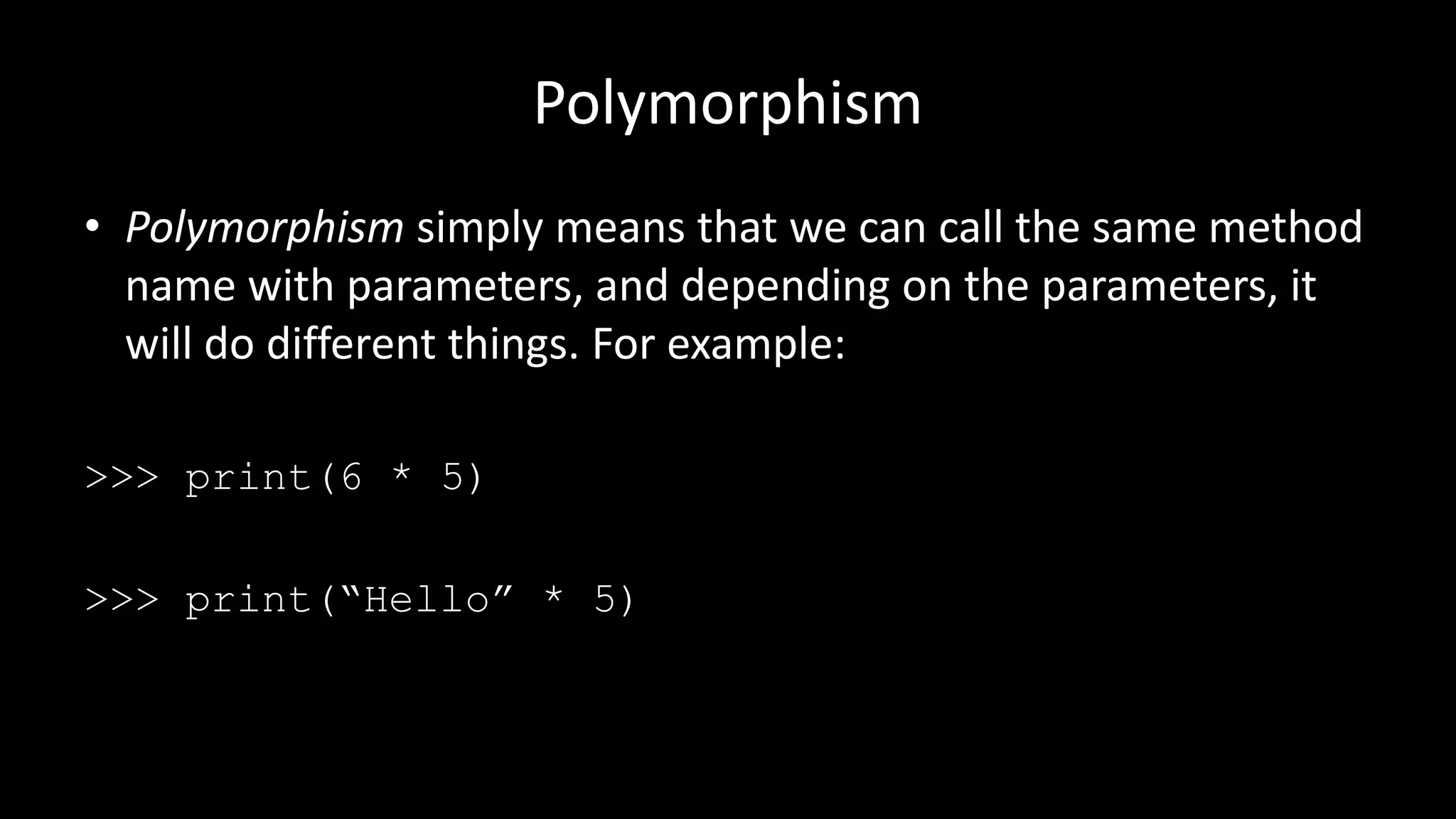 Polymorphism
• Polymorphism simply means that we can call the same method
name with parameters, and depending on the parameters, it
will do different things. For example:
>>> print(6 * 5)
>>> print(“Hello” * 5)
 