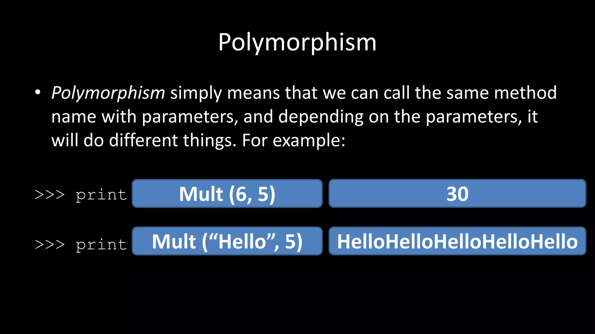 Polymorphism
• Polymorphism simply means that we can call the same method
name with parameters, and depending on the parameters, it
will do different things. For example:
>>> print(6 * 5)
>>> print(“Hello” * 5)
Mult (6, 5)
Mult (“Hello”, 5)
30
HelloHelloHelloHelloHello
 