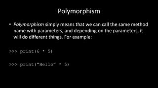 Polymorphism
• Polymorphism simply means that we can call the same method
name with parameters, and depending on the parameters, it
will do different things. For example:
>>> print(6 * 5)
>>> print(“Hello” * 5)
 