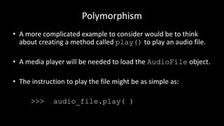 Polymorphism
• A more complicated example to consider would be to think
about creating a method called play() to play an audio file.
• A media player will be needed to load the AudioFile object.
• The instruction to play the file might be as simple as:
>>> audio_file.play( )
 