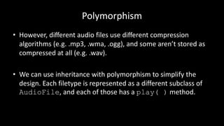 Polymorphism
• However, different audio files use different compression
algorithms (e.g. .mp3, .wma, .ogg), and some aren’t stored as
compressed at all (e.g. .wav).
• We can use inheritance with polymorphism to simplify the
design. Each filetype is represented as a different subclass of
AudioFile, and each of those has a play( ) method.
 