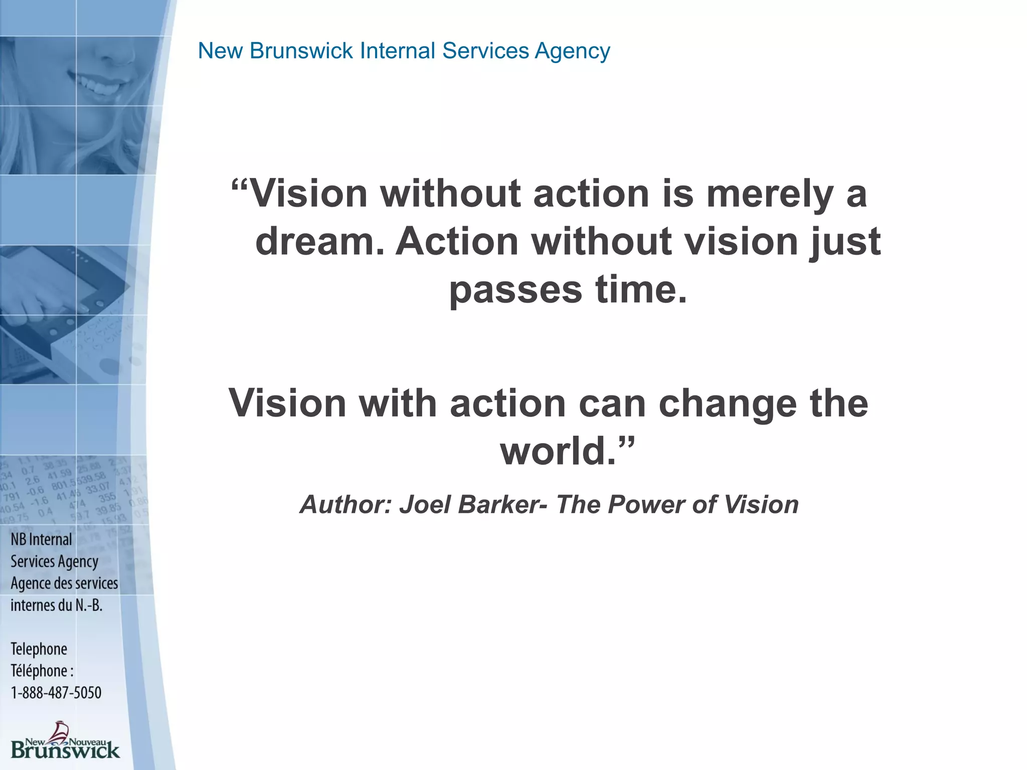 New Brunswick Internal Services Agency
“Vision without action is merely a
dream. Action without vision just
passes time.
Vision with action can change the
world.”
Author: Joel Barker- The Power of Vision
 