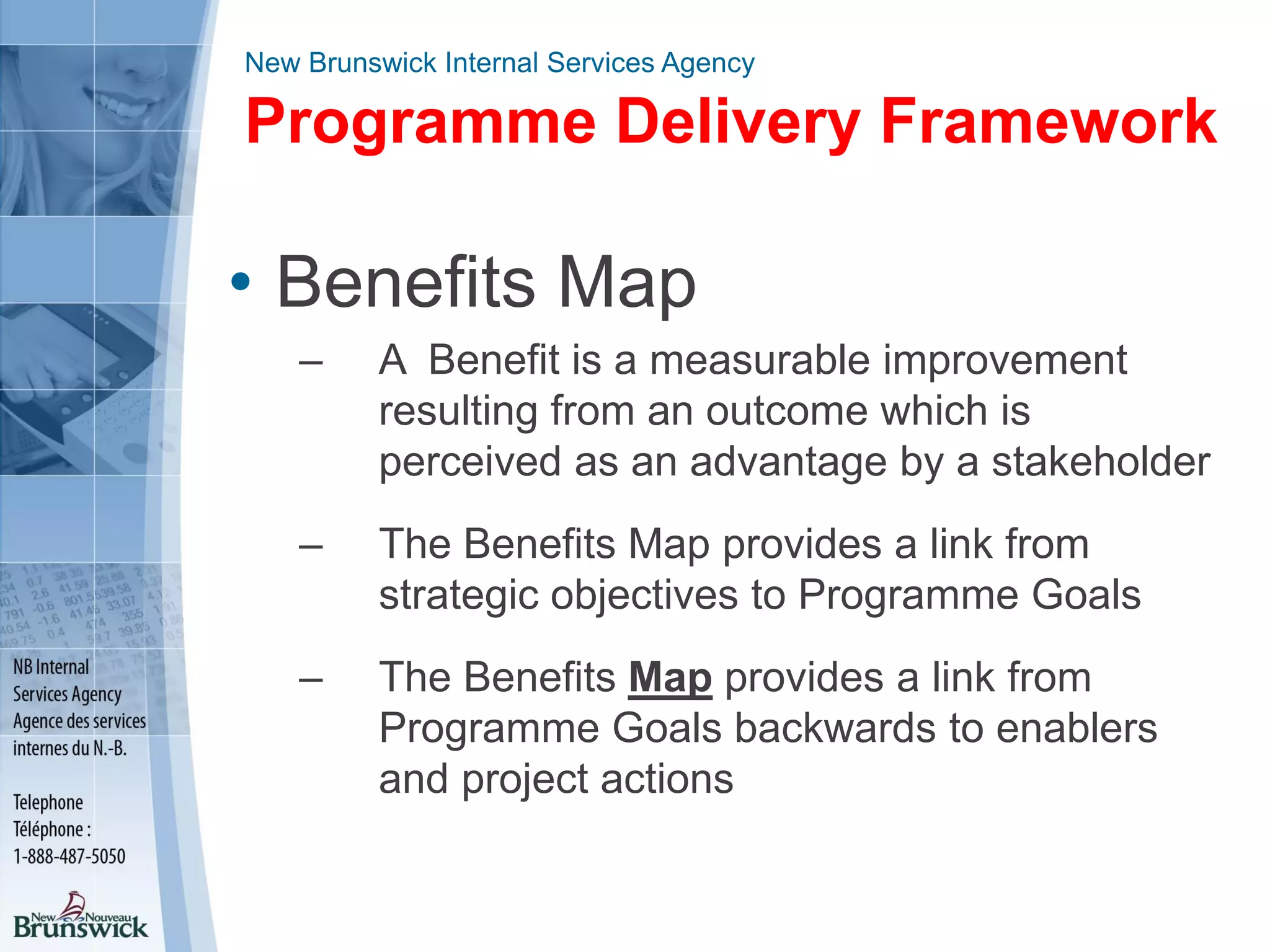 New Brunswick Internal Services Agency
Programme Delivery Framework
• Benefits Map
– A Benefit is a measurable improvement
resulting from an outcome which is
perceived as an advantage by a stakeholder
– The Benefits Map provides a link from
strategic objectives to Programme Goals
– The Benefits Map provides a link from
Programme Goals backwards to enablers
and project actions
 