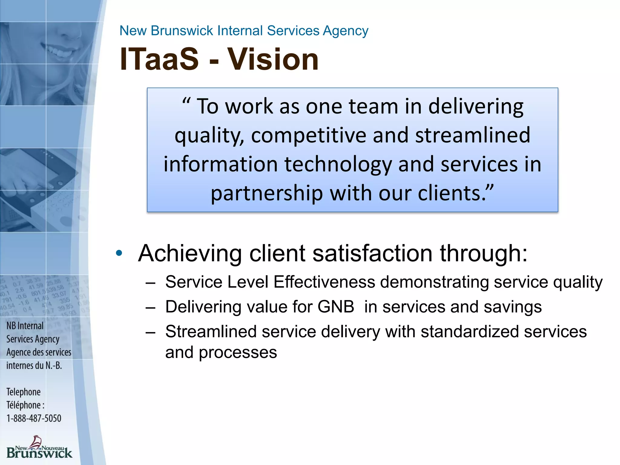 New Brunswick Internal Services Agency
ITaaS - Vision
“ To work as one team in delivering
quality, competitive and streamlined
information technology and services in
partnership with our clients.”
• Achieving client satisfaction through:
– Service Level Effectiveness demonstrating service quality
– Delivering value for GNB in services and savings
– Streamlined service delivery with standardized services
and processes
 