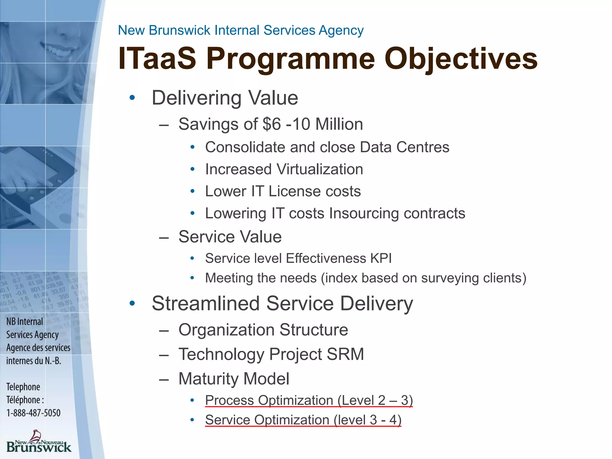 New Brunswick Internal Services Agency
ITaaS Programme Objectives
• Delivering Value
– Savings of $6 -10 Million
• Consolidate and close Data Centres
• Increased Virtualization
• Lower IT License costs
• Lowering IT costs Insourcing contracts
– Service Value
• Service level Effectiveness KPI
• Meeting the needs (index based on surveying clients)
• Streamlined Service Delivery
– Organization Structure
– Technology Project SRM
– Maturity Model
• Process Optimization (Level 2 – 3)
• Service Optimization (level 3 - 4)
 