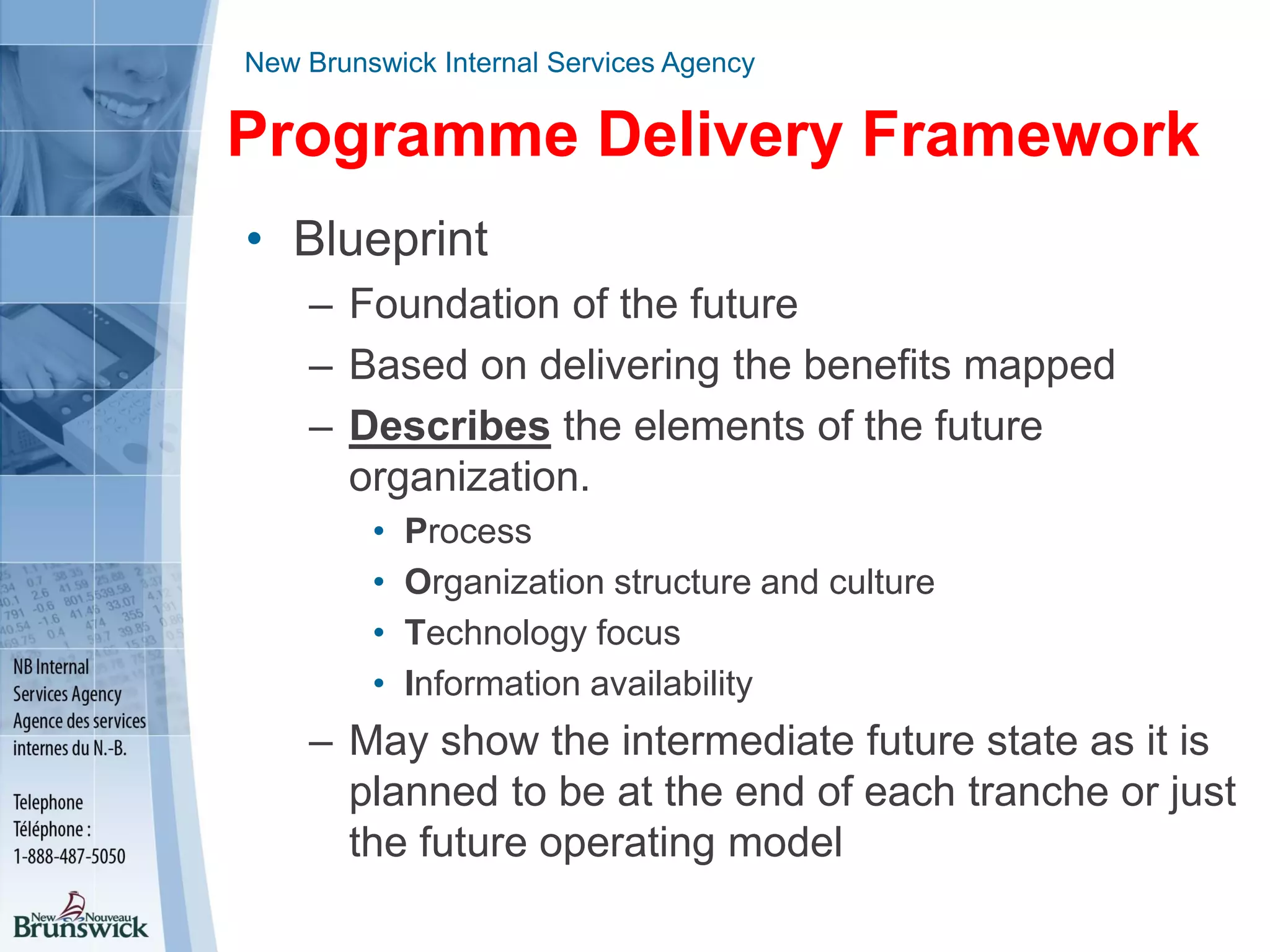New Brunswick Internal Services Agency
Programme Delivery Framework
• Blueprint
– Foundation of the future
– Based on delivering the benefits mapped
– Describes the elements of the future
organization.
• Process
• Organization structure and culture
• Technology focus
• Information availability
– May show the intermediate future state as it is
planned to be at the end of each tranche or just
the future operating model
 