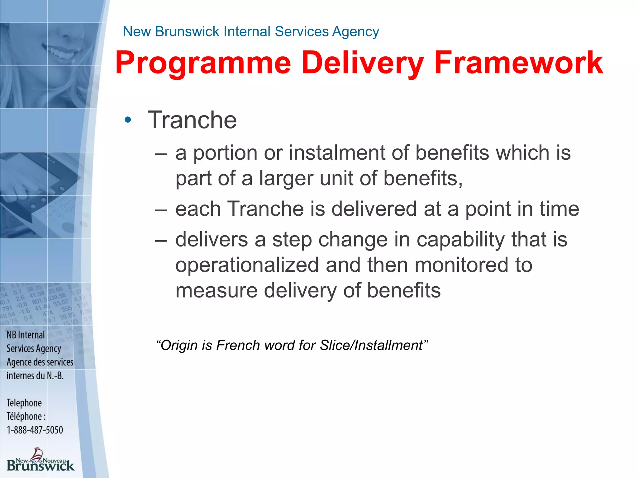 New Brunswick Internal Services Agency
Programme Delivery Framework
• Tranche
– a portion or instalment of benefits which is
part of a larger unit of benefits,
– each Tranche is delivered at a point in time
– delivers a step change in capability that is
operationalized and then monitored to
measure delivery of benefits
“Origin is French word for Slice/Installment”
 