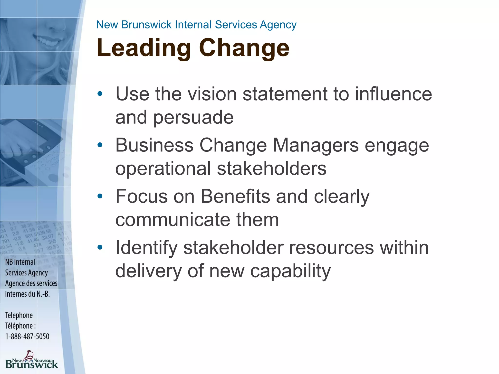 New Brunswick Internal Services Agency
Leading Change
• Use the vision statement to influence
and persuade
• Business Change Managers engage
operational stakeholders
• Focus on Benefits and clearly
communicate them
• Identify stakeholder resources within
delivery of new capability
 