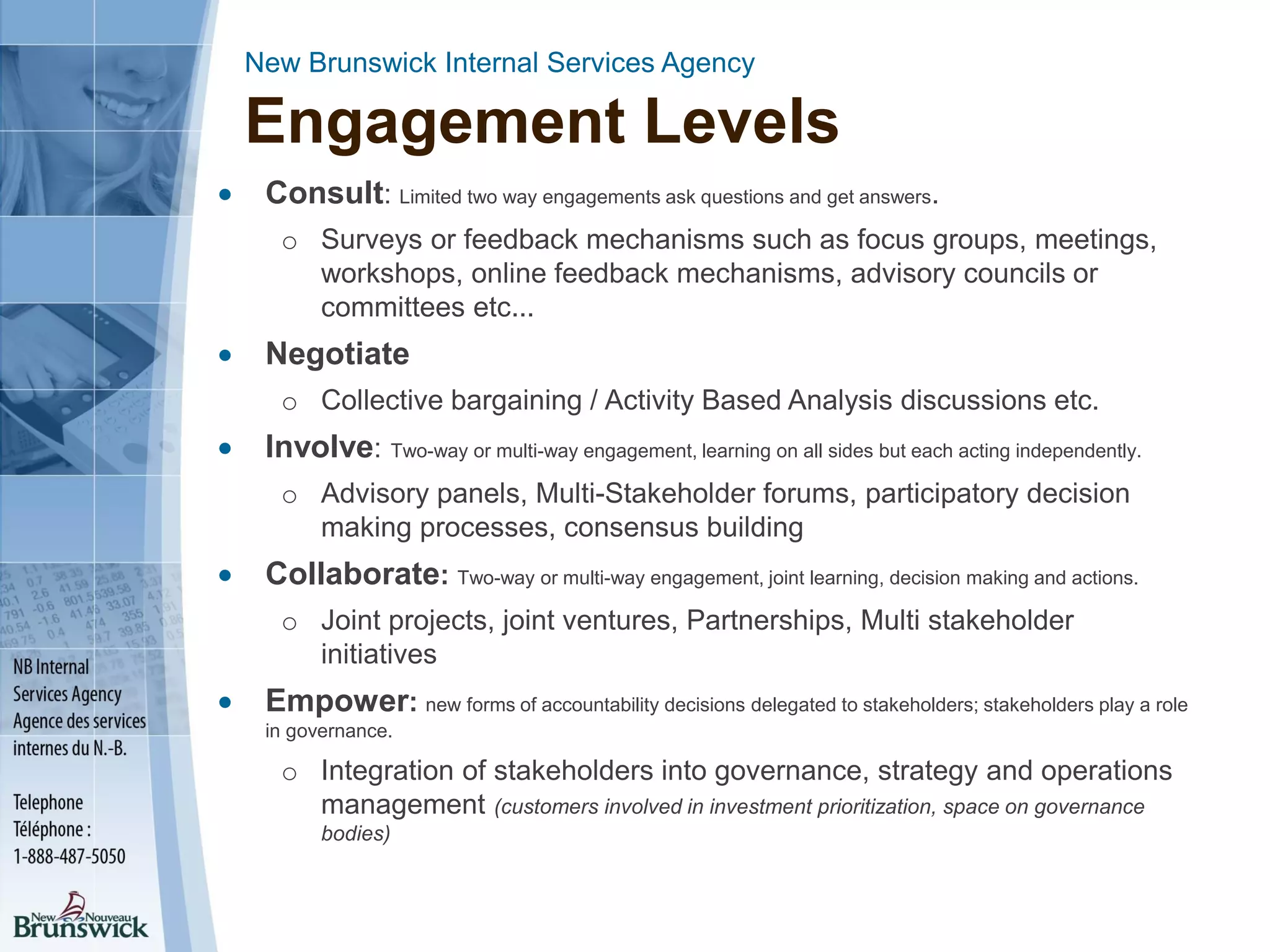 New Brunswick Internal Services Agency
Engagement Levels
 Consult: Limited two way engagements ask questions and get answers.
o Surveys or feedback mechanisms such as focus groups, meetings,
workshops, online feedback mechanisms, advisory councils or
committees etc...
 Negotiate
o Collective bargaining / Activity Based Analysis discussions etc.
 Involve: Two-way or multi-way engagement, learning on all sides but each acting independently.
o Advisory panels, Multi-Stakeholder forums, participatory decision
making processes, consensus building
 Collaborate: Two-way or multi-way engagement, joint learning, decision making and actions.
o Joint projects, joint ventures, Partnerships, Multi stakeholder
initiatives
 Empower: new forms of accountability decisions delegated to stakeholders; stakeholders play a role
in governance.
o Integration of stakeholders into governance, strategy and operations
management (customers involved in investment prioritization, space on governance
bodies)
 