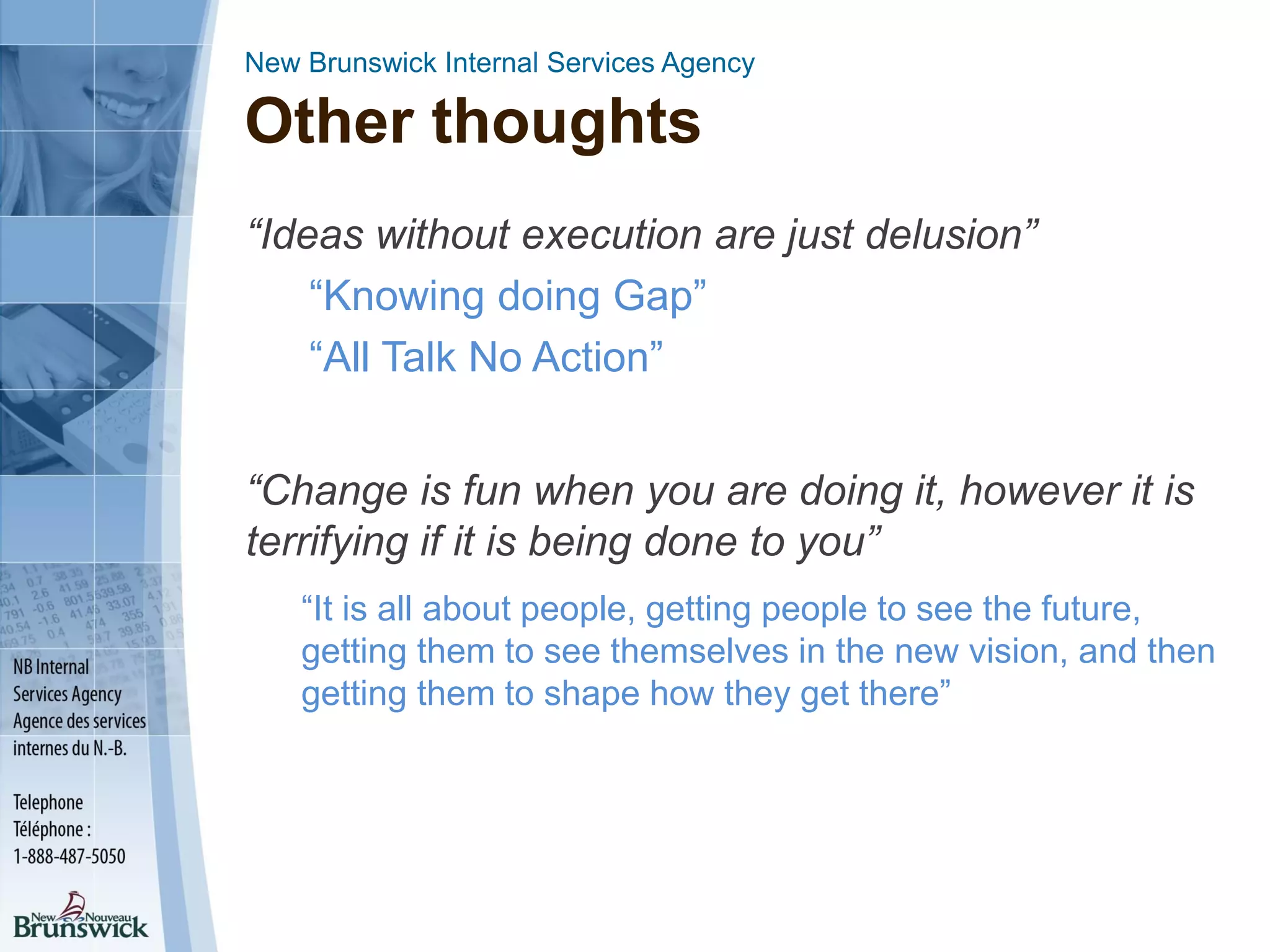 New Brunswick Internal Services Agency
Other thoughts
“Ideas without execution are just delusion”
“Knowing doing Gap”
“All Talk No Action”
“Change is fun when you are doing it, however it is
terrifying if it is being done to you”
“It is all about people, getting people to see the future,
getting them to see themselves in the new vision, and then
getting them to shape how they get there”
 