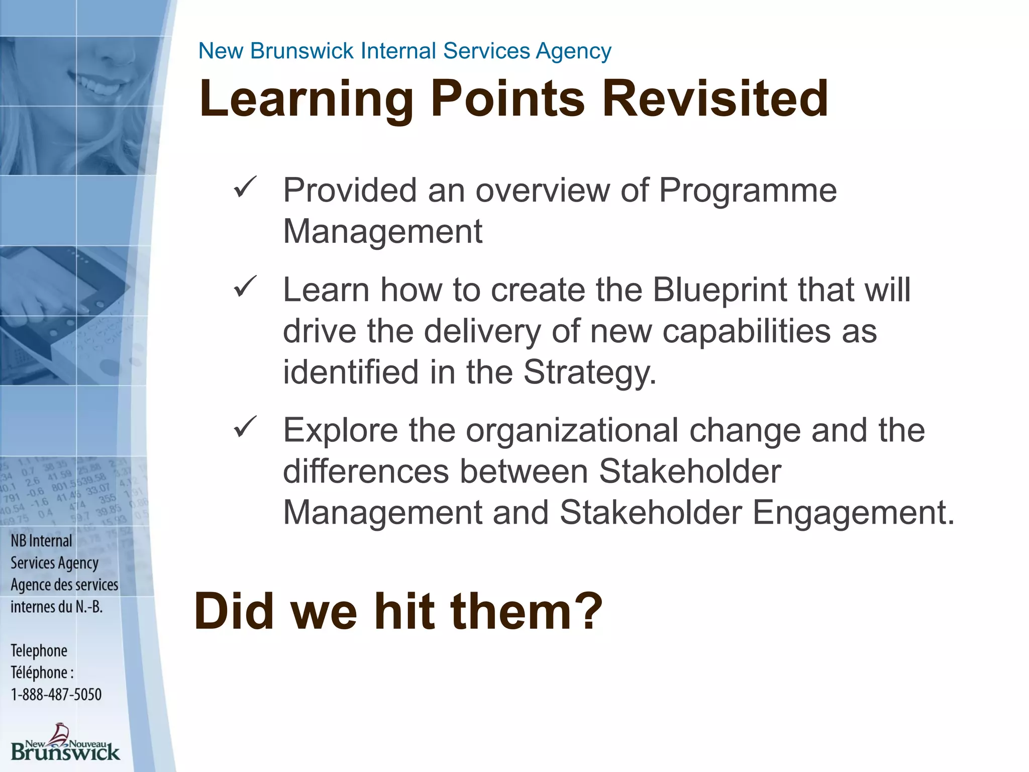 New Brunswick Internal Services Agency
Learning Points Revisited
 Provided an overview of Programme
Management
 Learn how to create the Blueprint that will
drive the delivery of new capabilities as
identified in the Strategy.
 Explore the organizational change and the
differences between Stakeholder
Management and Stakeholder Engagement.
Did we hit them?
 