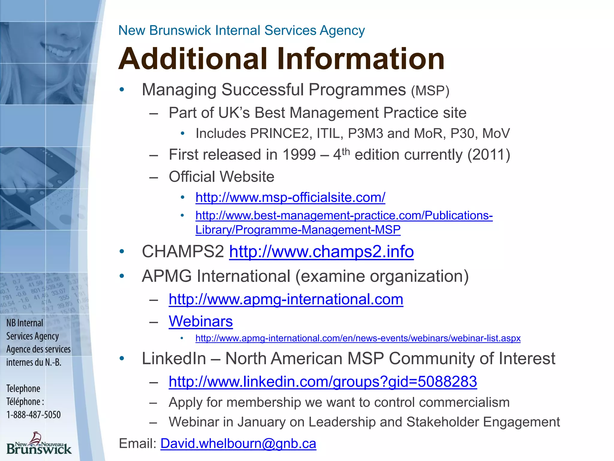 New Brunswick Internal Services Agency
Additional Information
• Managing Successful Programmes (MSP)
– Part of UK’s Best Management Practice site
• Includes PRINCE2, ITIL, P3M3 and MoR, P30, MoV
– First released in 1999 – 4th edition currently (2011)
– Official Website
• http://www.msp-officialsite.com/
• http://www.best-management-practice.com/Publications-
Library/Programme-Management-MSP
• CHAMPS2 http://www.champs2.info
• APMG International (examine organization)
– http://www.apmg-international.com
– Webinars
• http://www.apmg-international.com/en/news-events/webinars/webinar-list.aspx
• LinkedIn – North American MSP Community of Interest
– http://www.linkedin.com/groups?gid=5088283
– Apply for membership we want to control commercialism
– Webinar in January on Leadership and Stakeholder Engagement
Email: David.whelbourn@gnb.ca
 