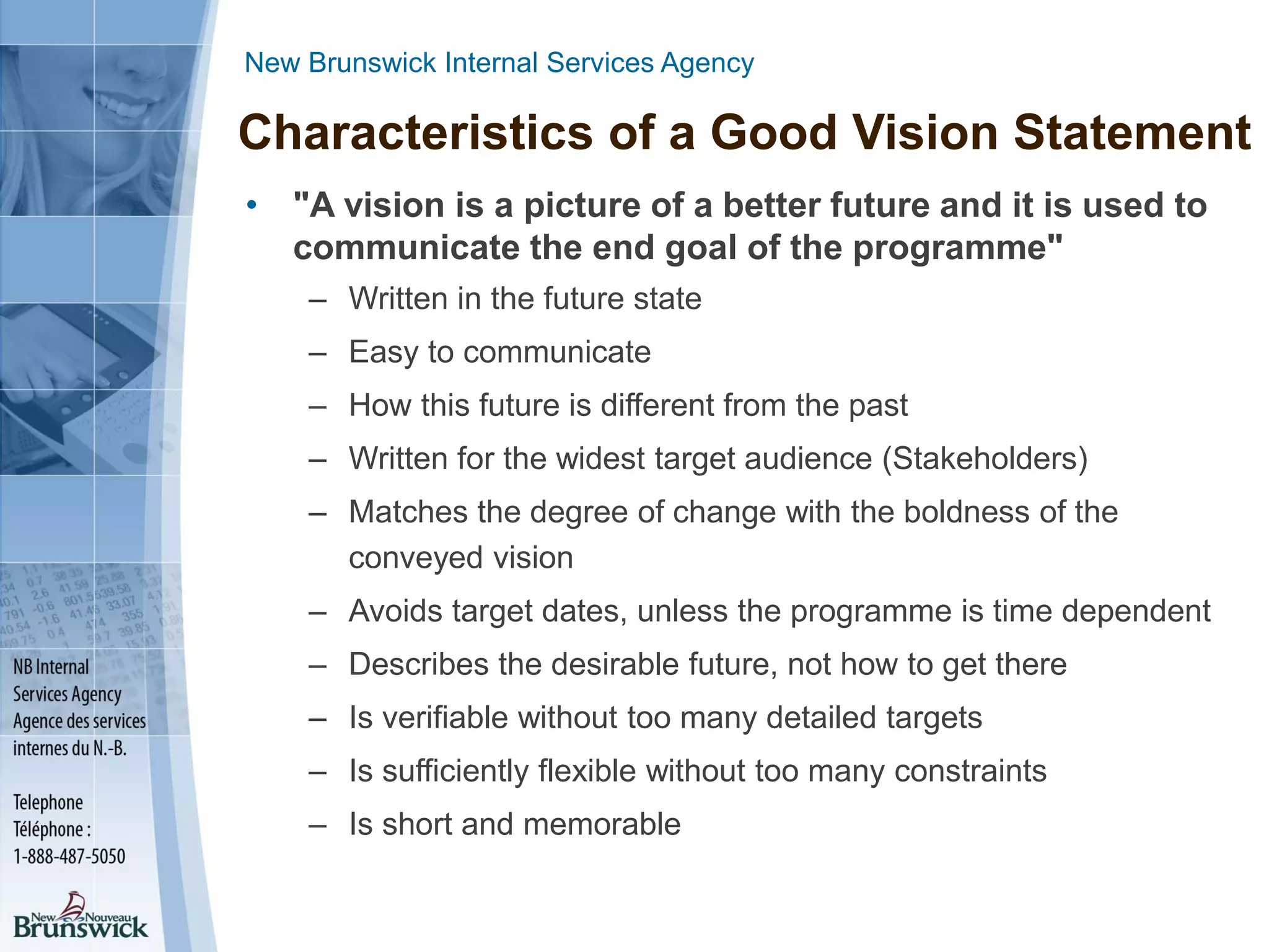 New Brunswick Internal Services Agency
Characteristics of a Good Vision Statement
• "A vision is a picture of a better future and it is used to
communicate the end goal of the programme"
– Written in the future state
– Easy to communicate
– How this future is different from the past
– Written for the widest target audience (Stakeholders)
– Matches the degree of change with the boldness of the
conveyed vision
– Avoids target dates, unless the programme is time dependent
– Describes the desirable future, not how to get there
– Is verifiable without too many detailed targets
– Is sufficiently flexible without too many constraints
– Is short and memorable
 