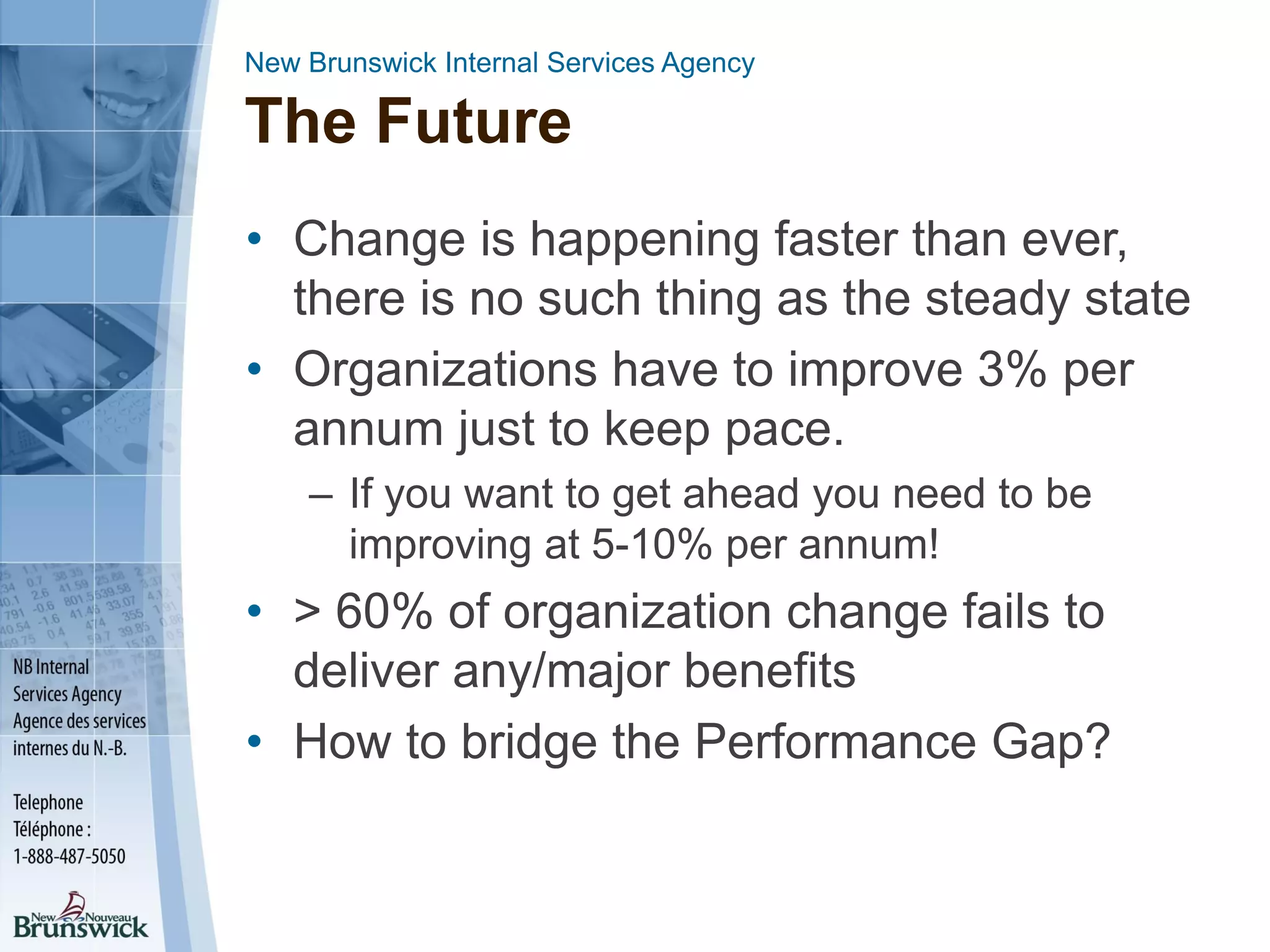 New Brunswick Internal Services Agency
The Future
• Change is happening faster than ever,
there is no such thing as the steady state
• Organizations have to improve 3% per
annum just to keep pace.
– If you want to get ahead you need to be
improving at 5-10% per annum!
• > 60% of organization change fails to
deliver any/major benefits
• How to bridge the Performance Gap?
 