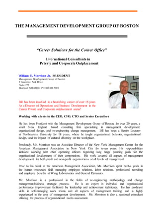 THE MANAGEMENT DEVELOPMENT GROUP OF BOSTON
“Career Solutions for the Corner Office”
International Consultants in
Private and Corporate Outplacement
William E. Morrison Jr. PRESIDENT
Management Development Group of Boston
3 Executive Park Drive
Suite 272
Bedford, NH 03110 PH 802.888.7989
Bill has been involved in a flourishing career of over 18 years
As a Director of Operations and Business Development in the
Career Private and Corporate outplacement arena!
Working with clients in the CEO, CFO, CTO and Senior Executives
He has been President with the Management Development Group of Boston, for over 20 years, a
small New England based consulting firm specializing in management development,
organizational design, and re-engineering change management. Bill has been a Senior Lecturer
at Northeastern University for 18 years, where he taught organizational behavior, organizational
design, and the impact of cultural diversity on the workplace.
Previously, Mr. Morrison was an Associate Director of the New York Management Center for the
American Management Association in New York City for seven years. His responsibilities
included working with chief operating officers regarding long range planning goals for the
organizational development of their corporations. His work covered all aspects of management
development for both profit and non-profit organizations at all levels of management.
Prior to his work at the American Management Association, Mr. Morrison spent twelve years in
the human resources field managing employee relations, labor relations, professional recruiting
and employee benefits at Wang Laboratories and General Dynamics.
Mr. Morrison is a professional in the fields of re-engineering methodology and change
management/business strategic process. He is an expert in individual and organizational
performance improvement facilitated by leadership and achievement techniques. He has proficient
skills in self-managing work teams and all aspects of management training, and is highly
experienced in the area of management development. Mr. Morrison is also a seasoned consultant
utilizing the process of organizational needs assessment.
 