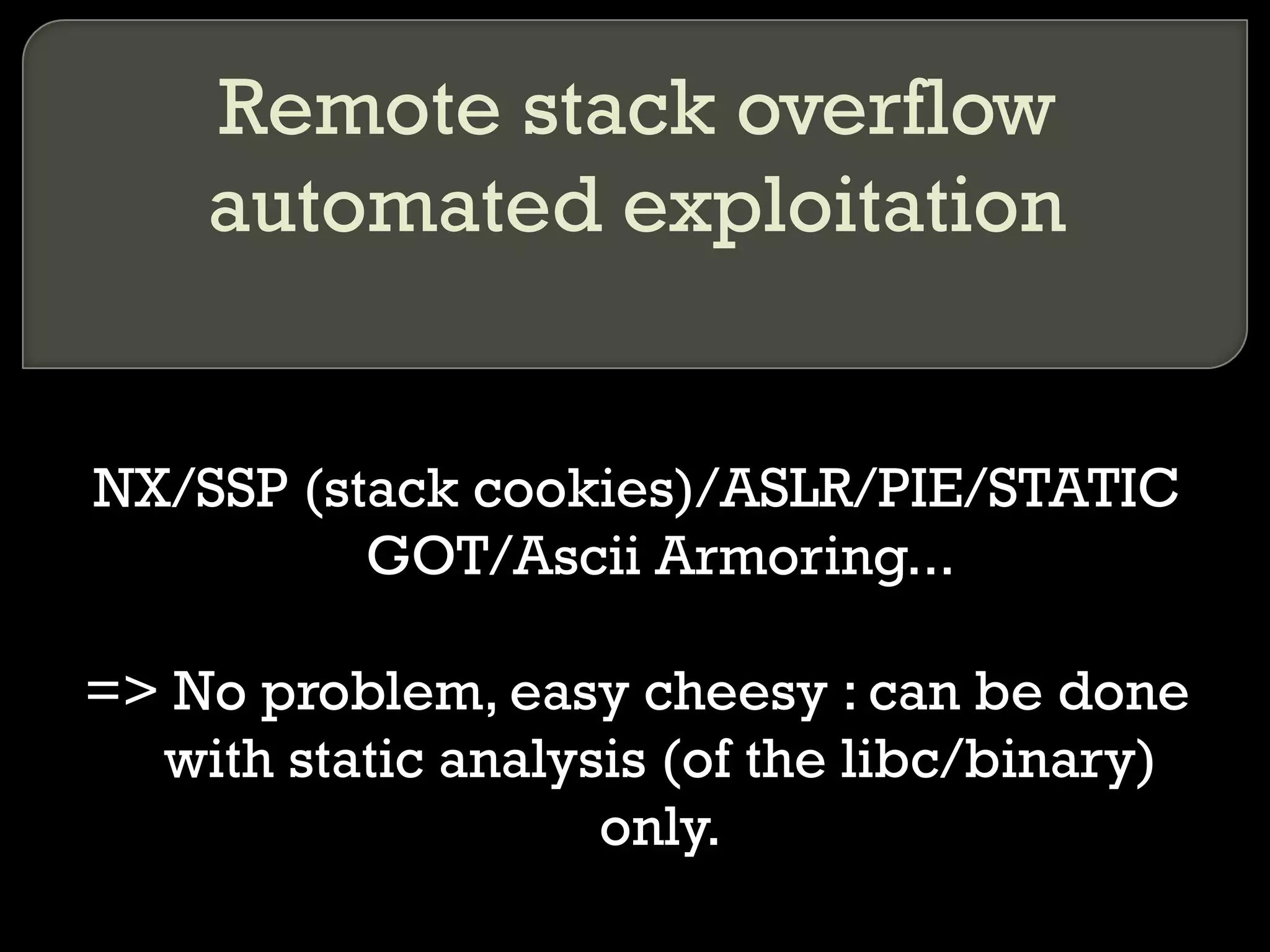 Remote stack overflow automated exploitation NX/SSP (stack cookies)/ASLR/PIE/STATIC GOT/Ascii Armoring... => No problem, easy cheesy : can be done with static analysis (of the libc/binary) only. 