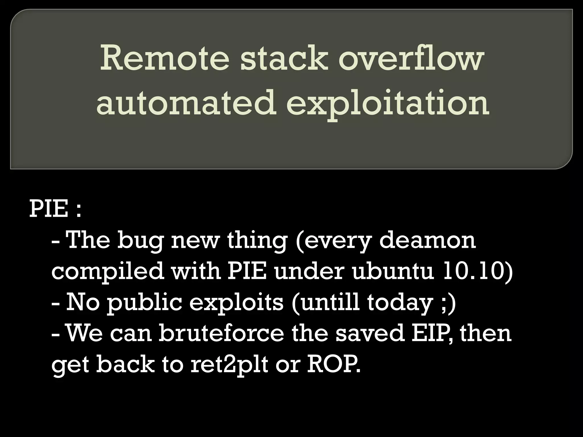 Remote stack overflow automated exploitation PIE : - The bug new thing (every deamon compiled with PIE under ubuntu 10.10) - No public exploits (untill today ;) - We can bruteforce the saved EIP, then get back to ret2plt or ROP. 