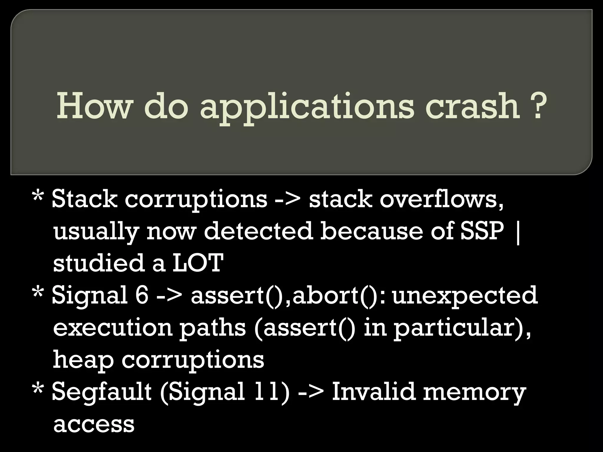 How do applications crash ? * Stack corruptions -> stack overflows, usually now detected because of SSP | studied a LOT * Signal 6 -> assert(),abort(): unexpected execution paths (assert() in particular), heap corruptions  * Segfault (Signal 11) -> Invalid memory access 