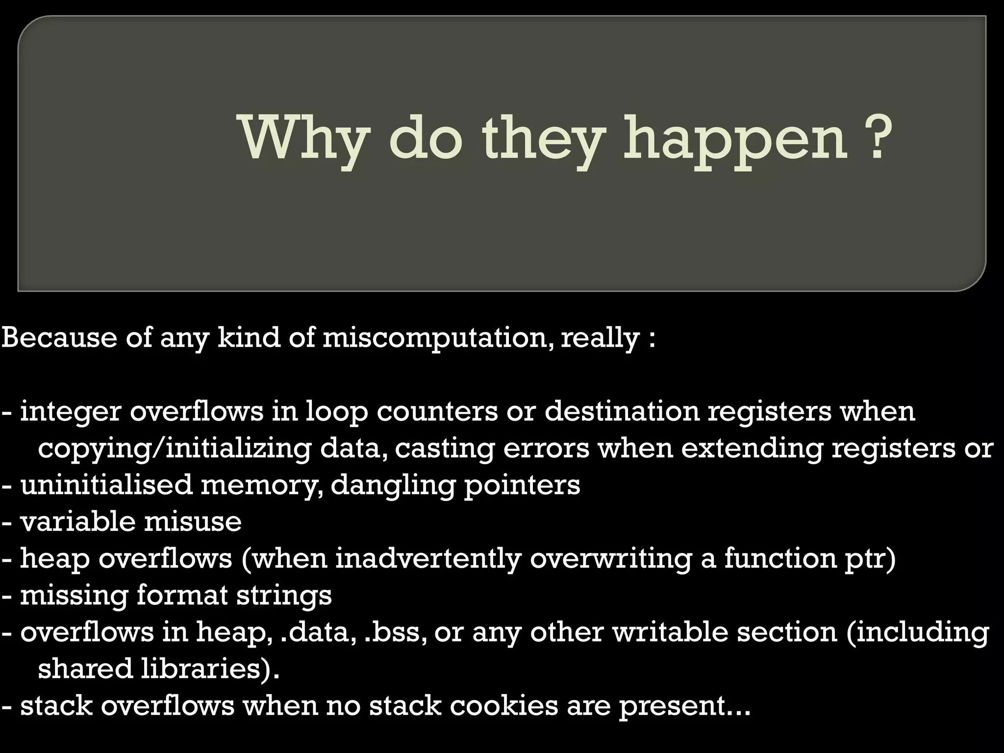 Why do they happen ? Because of any kind of miscomputation, really : - integer overflows in loop counters or destination registers when copying/initializing data, casting errors when extending registers or  - uninitialised memory, dangling pointers - variable misuse - heap overflows (when inadvertently overwriting a function ptr) - missing format strings - overflows in heap, .data, .bss, or any other writable section (including shared libraries). - stack overflows when no stack cookies are present... 