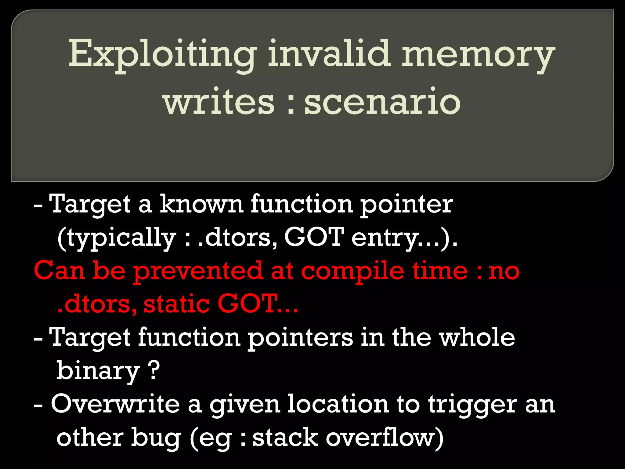 Exploiting invalid memory writes : scenario - Target a known function pointer (typically : .dtors, GOT entry...). Can be prevented at compile time : no .dtors, static GOT... - Target function pointers in the whole binary ? - Overwrite a given location to trigger an other bug (eg : stack overflow) 
