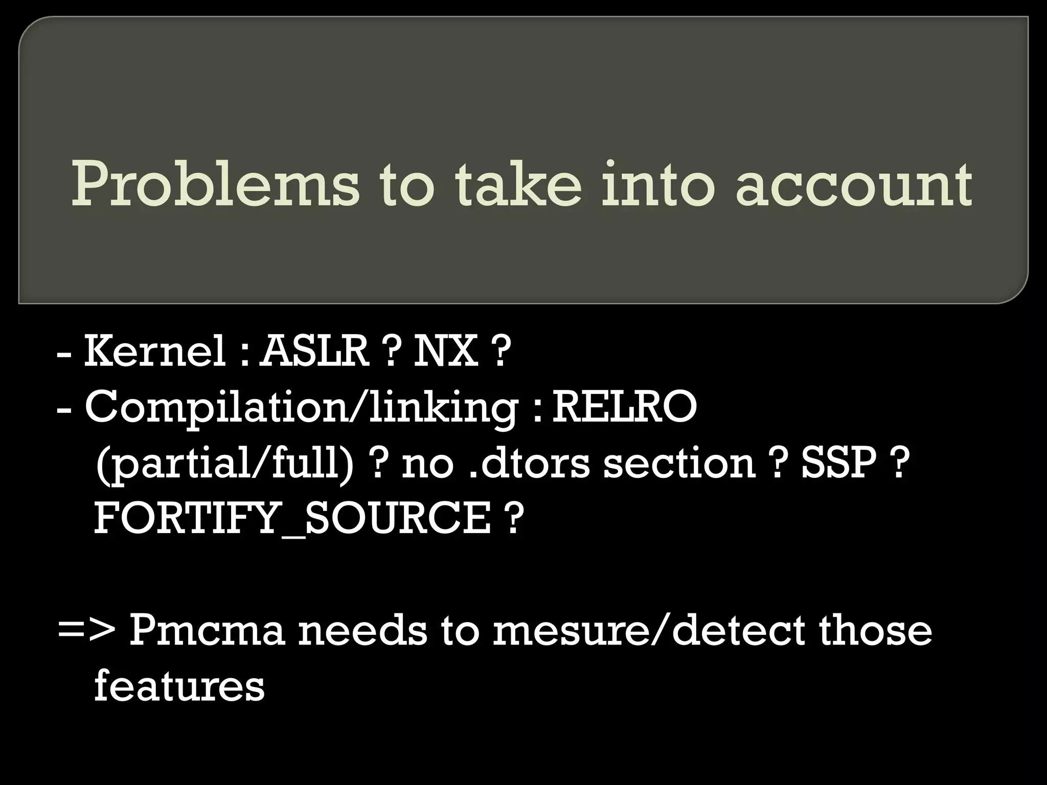 Problems to take into account - Kernel : ASLR ? NX ? - Compilation/linking : RELRO (partial/full) ? no .dtors section ? SSP ? FORTIFY_SOURCE ? => Pmcma needs to mesure/detect those features 